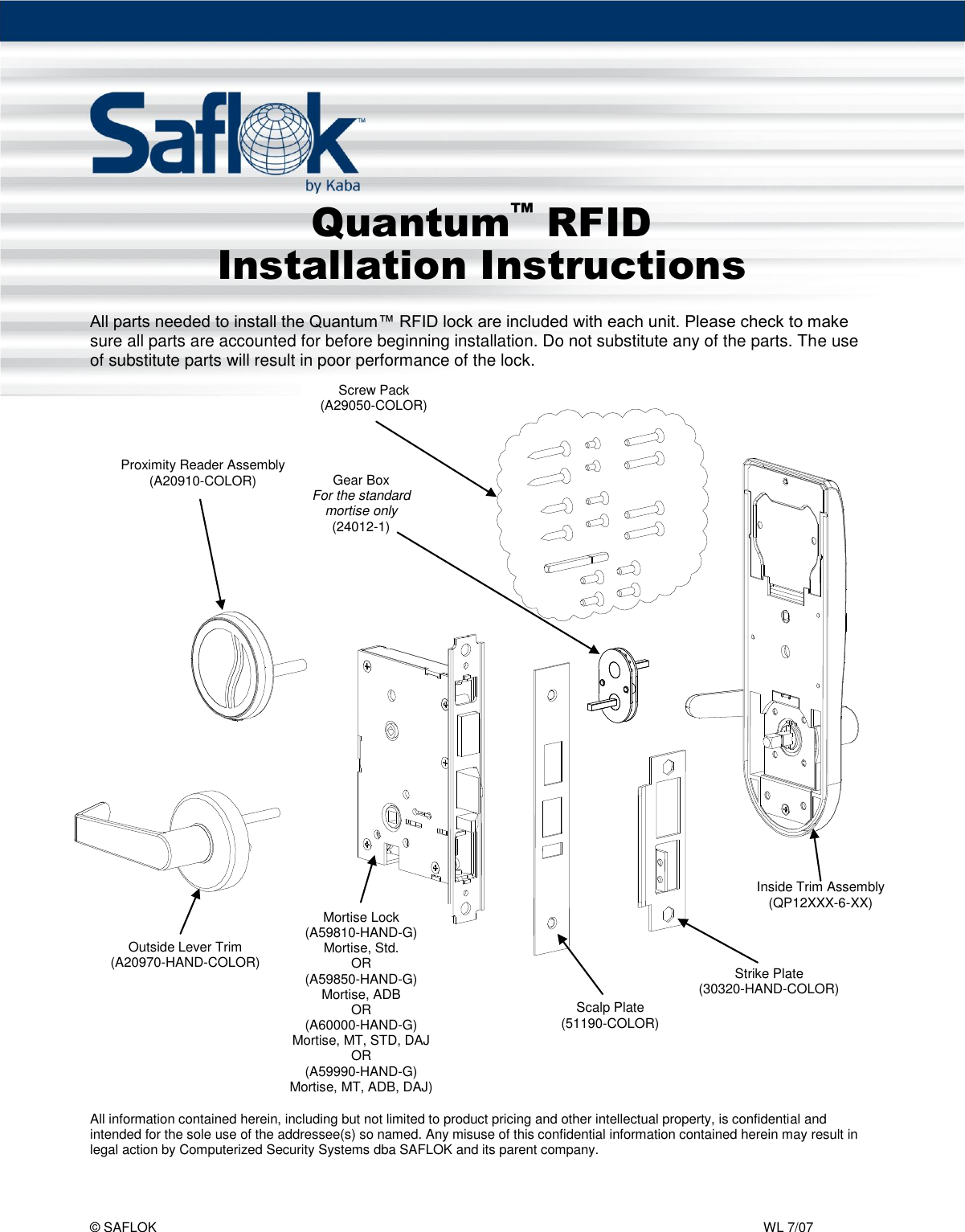 Quantum™ RFID  Pg. 1 of 6 © SAFLOK    WL 7/07   Outside Lever Trim (A20970-HAND-COLOR)  Mortise Lock (A59810-HAND-G) Mortise, Std. OR (A59850-HAND-G) Mortise, ADB OR (A60000-HAND-G) Mortise, MT, STD, DAJ OR (A59990-HAND-G) Mortise, MT, ADB, DAJ) Scalp Plate (51190-COLOR) Strike Plate (30320-HAND-COLOR) Inside Trim Assembly (QP12XXX-6-XX)      Quantum™ RFID Installation Instructions  All parts needed to install the Quantum™ RFID lock are included with each unit. Please check to make sure all parts are accounted for before beginning installation. Do not substitute any of the parts. The use of substitute parts will result in poor performance of the lock.      All information contained herein, including but not limited to product pricing and other intellectual property, is confidential and intended for the sole use of the addressee(s) so named. Any misuse of this confidential information contained herein may result in legal action by Computerized Security Systems dba SAFLOK and its parent company.Screw Pack (A29050-COLOR) Proximity Reader Assembly  (A20910-COLOR) Gear Box For the standard mortise only (24012-1) 