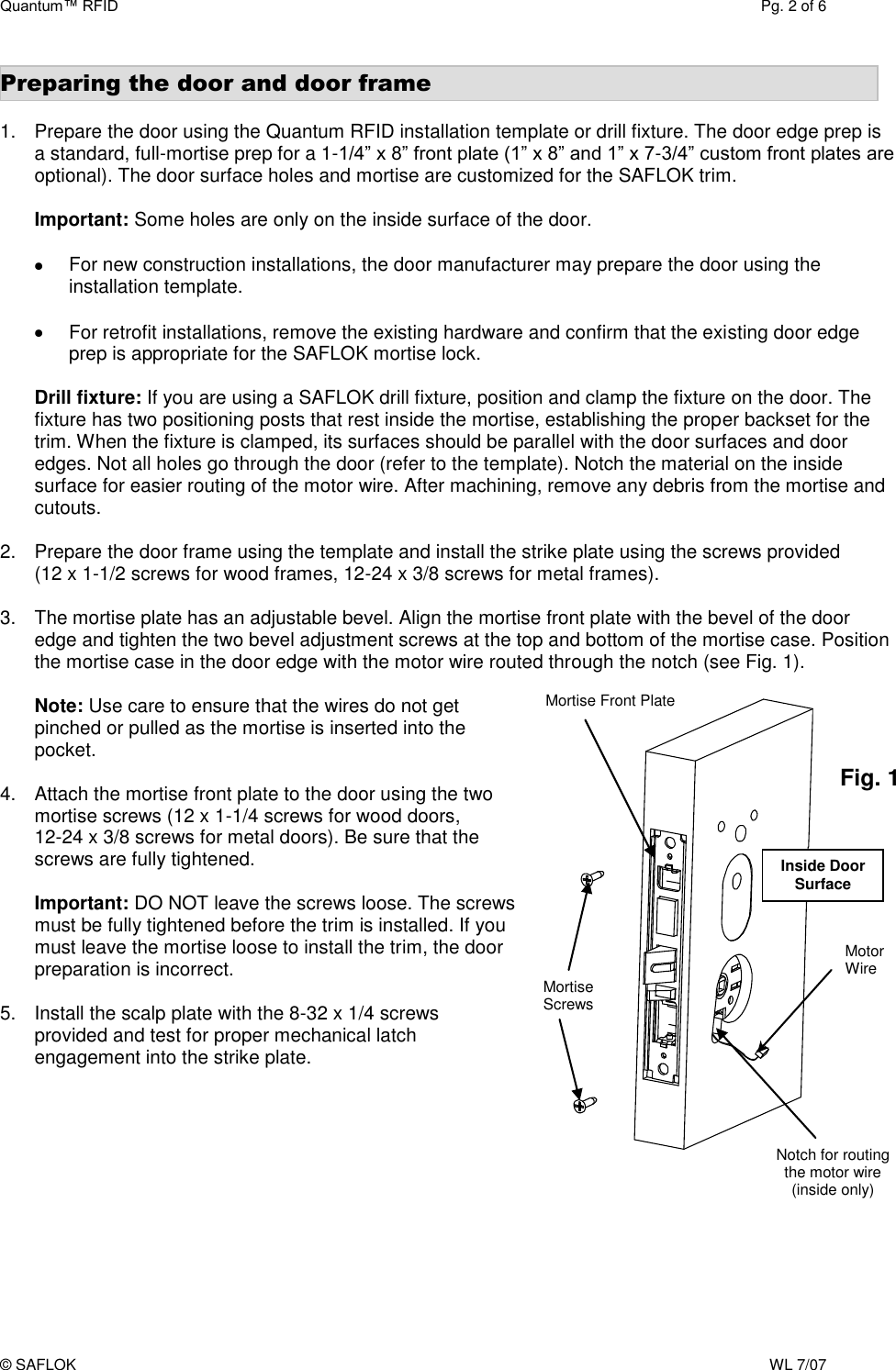 Quantum™ RFID  Pg. 2 of 6 © SAFLOK    WL 7/07                     Mortise Screws  Motor Wire  Fig. 1 Preparing the door and door frame  1.  Prepare the door using the Quantum RFID installation template or drill fixture. The door edge prep is a standard, full-mortise prep for a 1-1/4” x 8” front plate (1” x 8” and 1” x 7-3/4” custom front plates are optional). The door surface holes and mortise are customized for the SAFLOK trim.  Important: Some holes are only on the inside surface of the door.    For new construction installations, the door manufacturer may prepare the door using the installation template.    For retrofit installations, remove the existing hardware and confirm that the existing door edge prep is appropriate for the SAFLOK mortise lock.   Drill fixture: If you are using a SAFLOK drill fixture, position and clamp the fixture on the door. The fixture has two positioning posts that rest inside the mortise, establishing the proper backset for the trim. When the fixture is clamped, its surfaces should be parallel with the door surfaces and door edges. Not all holes go through the door (refer to the template). Notch the material on the inside surface for easier routing of the motor wire. After machining, remove any debris from the mortise and cutouts.  2.  Prepare the door frame using the template and install the strike plate using the screws provided   (12 x 1-1/2 screws for wood frames, 12-24 x 3/8 screws for metal frames).  3.  The mortise plate has an adjustable bevel. Align the mortise front plate with the bevel of the door edge and tighten the two bevel adjustment screws at the top and bottom of the mortise case. Position the mortise case in the door edge with the motor wire routed through the notch (see Fig. 1).   Note: Use care to ensure that the wires do not get  pinched or pulled as the mortise is inserted into the pocket.   4.  Attach the mortise front plate to the door using the two mortise screws (12 x 1-1/4 screws for wood doors,  12-24 x 3/8 screws for metal doors). Be sure that the screws are fully tightened.   Important: DO NOT leave the screws loose. The screws must be fully tightened before the trim is installed. If you must leave the mortise loose to install the trim, the door preparation is incorrect.   5.  Install the scalp plate with the 8-32 x 1/4 screws provided and test for proper mechanical latch engagement into the strike plate. Mortise Front Plate Notch for routing the motor wire (inside only) Inside Door Surface 