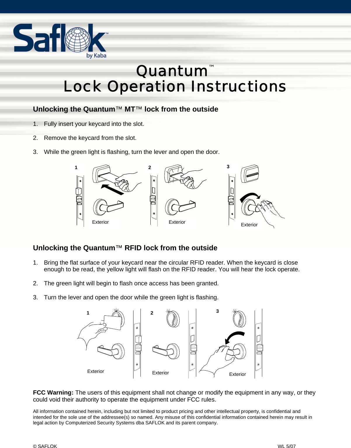 Quantum™ Lock Usage Instructions    Pg. 1 of 2 © SAFLOK    WL 5/07   Quantum™  Lock Operation Instructions  Unlocking the Quantum™ MT™ lock from the outside  1.  Fully insert your keycard into the slot.  2.  Remove the keycard from the slot.  3.  While the green light is flashing, turn the lever and open the door.            Unlocking the Quantum™ RFID lock from the outside  1.  Bring the flat surface of your keycard near the circular RFID reader. When the keycard is close enough to be read, the yellow light will flash on the RFID reader. You will hear the lock operate.   2.  The green light will begin to flash once access has been granted.  3.  Turn the lever and open the door while the green light is flashing.                FCC Warning: The users of this equipment shall not change or modify the equipment in any way, or they could void their authority to operate the equipment under FCC rules.  All information contained herein, including but not limited to product pricing and other intellectual property, is confidential and intended for the sole use of the addressee(s) so named. Any misuse of this confidential information contained herein may result in legal action by Computerized Security Systems dba SAFLOK and its parent company. 1 2 3Ex t er i or Ext er i or Ext er i or231Exterior  Exterior  Exterior ExteriorExteriorExterior 1  2   3 1   2  3 