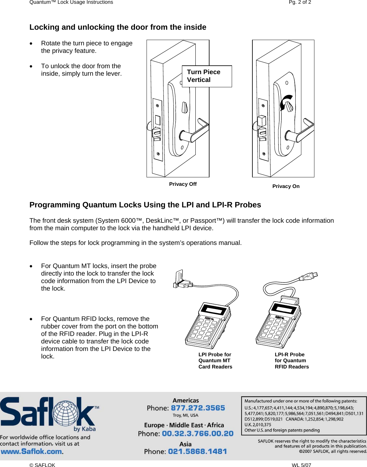 Quantum™ Lock Usage Instructions    Pg. 2 of 2 © SAFLOK    WL 5/07 Locking and unlocking the door from the inside  •  Rotate the turn piece to engage the privacy feature.  •  To unlock the door from the inside, simply turn the lever.                Programming Quantum Locks Using the LPI and LPI-R Probes  The front desk system (System 6000™, DeskLinc™, or Passport™) will transfer the lock code information from the main computer to the lock via the handheld LPI device.   Follow the steps for lock programming in the system’s operations manual.   •  For Quantum MT locks, insert the probe directly into the lock to transfer the lock code information from the LPI Device to the lock.    •  For Quantum RFID locks, remove the rubber cover from the port on the bottom of the RFID reader. Plug in the LPI-R device cable to transfer the lock code information from the LPI Device to the lock.    LPI-R Probe for Quantum RFID Readers Turn Piece Vertical Privacy On Privacy OffLPI Probe for Quantum MT  Card Readers 