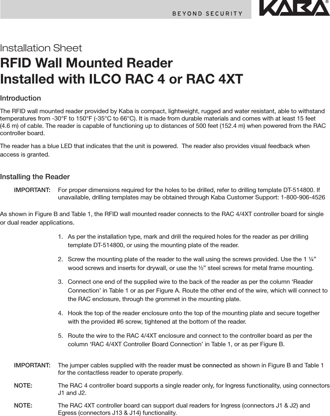 Installation SheetRFID Wall Mounted Reader Installed with ILCO RAC 4 or RAC 4XTIntroductionThe RFID wall mounted reader provided by Kaba is compact, lightweight, rugged and water resistant, able to withstand temperatures from -30°F to 150°F (-35°C to 66°C). It is made from durable materials and comes with at least 15 feet (4.6 m) of cable. The reader is capable of functioning up to distances of 500 feet (152.4 m) when powered from the RAC controller board.The reader has a blue LED that indicates that the unit is powered.  The reader also provides visual feedback when access is granted.Installing the Reader  IMPORTANT:  For proper dimensions required for the holes to be drilled, refer to drilling template DT-514800. If unavailable, drilling templates may be obtained through Kaba Customer Support: 1-800-906-4526As shown in Figure B and Table 1, the RFID wall mounted reader connects to the RAC 4/4XT controller board for single or dual reader applications.    1.   As per the installation type, mark and drill the required holes for the reader as per drilling template DT-514800, or using the mounting plate of the reader.    2.   Screw the mounting plate of the reader to the wall using the screws provided. Use the 1 ¼” wood screws and inserts for drywall, or use the ½” steel screws for metal frame mounting.    3.   Connect one end of the supplied wire to the back of the reader as per the column ‘Reader Connection’ in Table 1 or as per Figure A. Route the other end of the wire, which will connect to the RAC enclosure, through the grommet in the mounting plate.    4.   Hook the top of the reader enclosure onto the top of the mounting plate and secure together with the provided #6 screw, tightened at the bottom of the reader.    5.   Route the wire to the RAC 4/4XT enclosure and connect to the controller board as per the column ‘RAC 4/4XT Controller Board Connection’ in Table 1, or as per Figure B.  IMPORTANT:  The jumper cables supplied with the reader must be connected as shown in Figure B and Table 1 for the contactless reader to operate properly. NOTE:   The RAC 4 controller board supports a single reader only, for Ingress functionality, using connectors J1 and J2. NOTE:   The RAC 4XT controller board can support dual readers for Ingress (connectors J1 &amp; J2) and Egress (connectors J13 &amp; J14) functionality.
