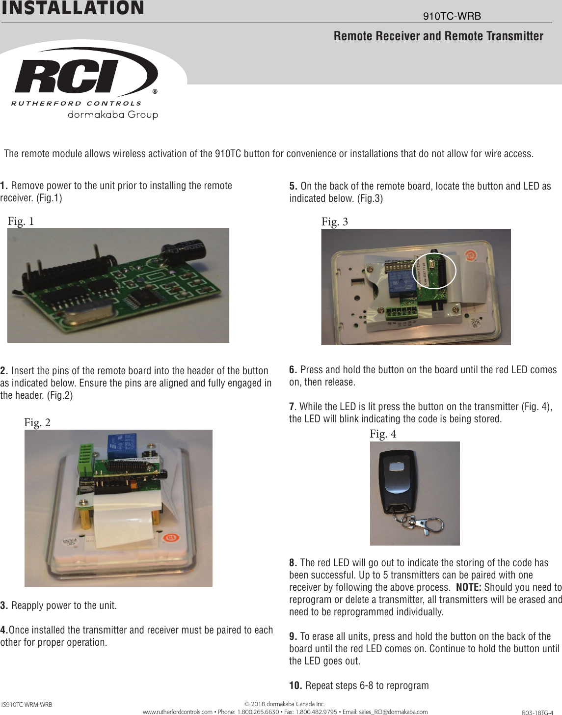 INSTALLATION1. Remove power to the unit prior to installing the remote                       receiver. (Fig.1)   2. Insert the pins of the remote board into the header of the button as indicated below. Ensure the pins are aligned and fully engaged in the header. (Fig.2)3. Reapply power to the unit.4.Once installed the transmitter and receiver must be paired to each other for proper operation.R03-18TG-4IS910TC-WRM-WRBRemote Receiver and Remote TransmitterThe remote module allows wireless activation of the 910TC button for convenience or installations that do not allow for wire access.5. On the back of the remote board, locate the button and LED as indicated below. (Fig.3)   6. Press and hold the button on the board until the red LED comes on, then release.7. While the LED is lit press the button on the transmitter (Fig. 4), the LED will blink indicating the code is being stored.8. The red LED will go out to indicate the storing of the code has been successful. Up to 5 transmitters can be paired with one receiver by following the above process.  NOTE: Should you need to reprogram or delete a transmitter, all transmitters will be erased and need to be reprogrammed individually.9. To erase all units, press and hold the button on the back of the board until the red LED comes on. Continue to hold the button until the LED goes out.10. Repeat steps 6-8 to reprogram        © 2018 dormakaba Canada Inc.        www.rutherfordcontrols.com • Phone: 1.800.265.6630 • Fax: 1.800.482.9795 • Email: sales_RCI@dormakaba.comFig. 1Fig. 2 Fig. 4Fig. 3910TC-WRB