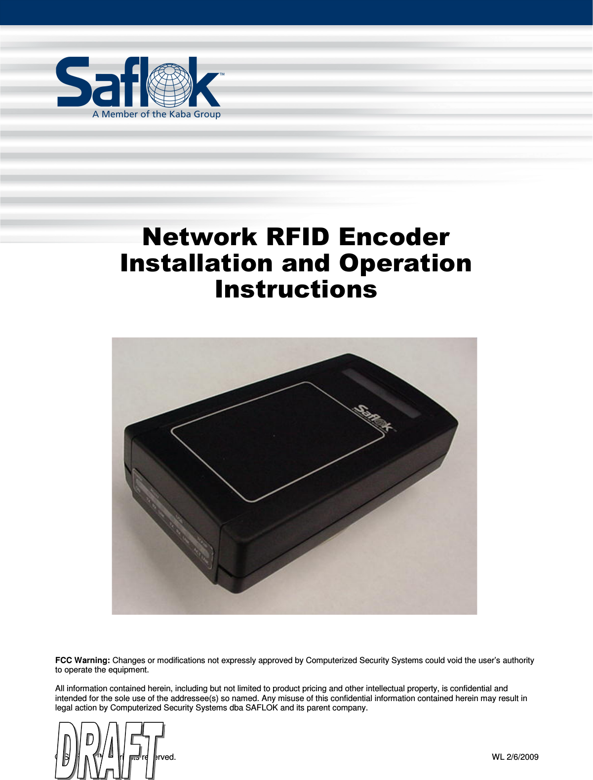 Network RFID Encoder Installation and Operation Instructions  Pg. 1 of 13 © SAFLOK™, all rights reserved.    WL 2/6/2009      Network RFID Encoder Installation and Operation Instructions                                      FCC Warning: Changes or modifications not expressly approved by Computerized Security Systems could void the user’s authority to operate the equipment.  All information contained herein, including but not limited to product pricing and other intellectual property, is confidential and intended for the sole use of the addressee(s) so named. Any misuse of this confidential information contained herein may result in legal action by Computerized Security Systems dba SAFLOK and its parent company.  