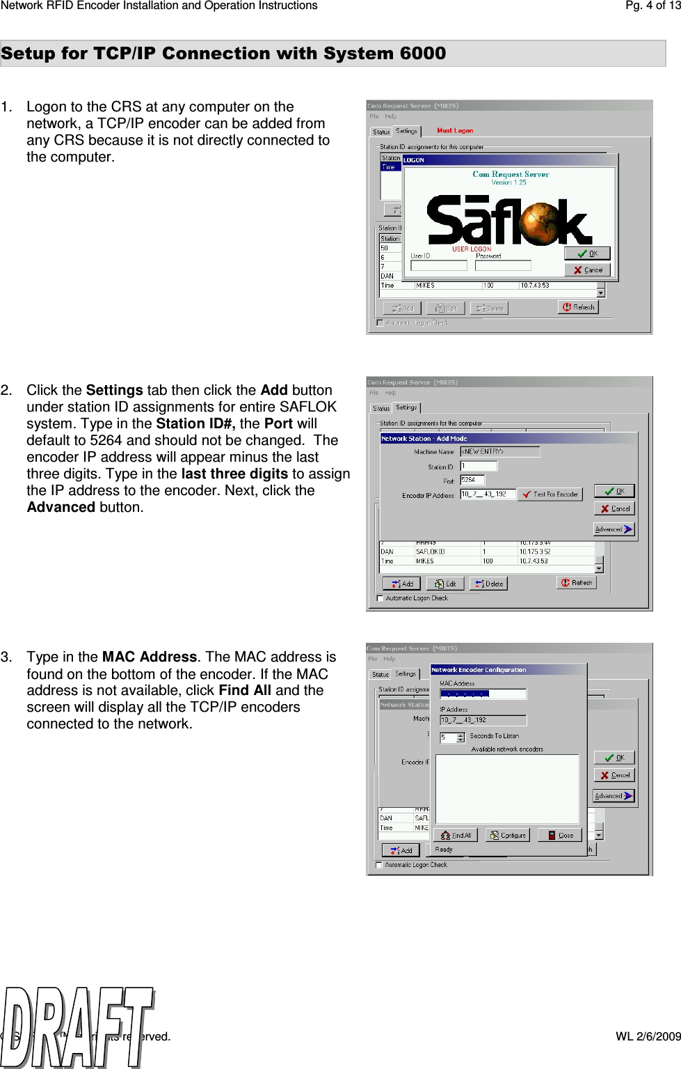Network RFID Encoder Installation and Operation Instructions  Pg. 4 of 13 © SAFLOK™, all rights reserved.    WL 2/6/2009 Setup for TCP/IP Connection with System 6000   1.  Logon to the CRS at any computer on the network, a TCP/IP encoder can be added from any CRS because it is not directly connected to the computer.              2.  Click the Settings tab then click the Add button under station ID assignments for entire SAFLOK system. Type in the Station ID#, the Port will default to 5264 and should not be changed.  The encoder IP address will appear minus the last three digits. Type in the last three digits to assign the IP address to the encoder. Next, click the Advanced button.         3.  Type in the MAC Address. The MAC address is found on the bottom of the encoder. If the MAC address is not available, click Find All and the screen will display all the TCP/IP encoders connected to the network. 