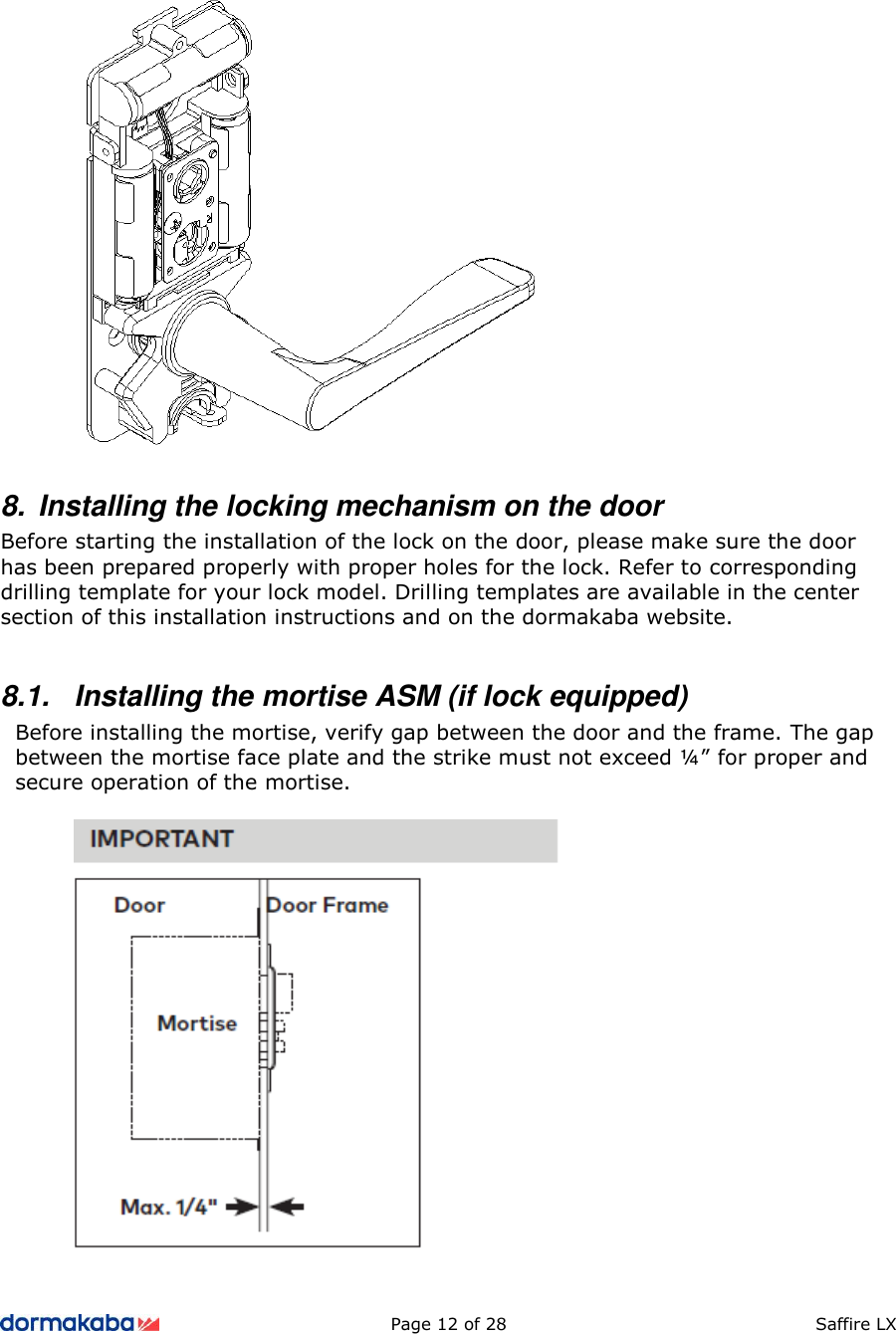          Page 12 of 28  Saffire LX       8.  Installing the locking mechanism on the door Before starting the installation of the lock on the door, please make sure the door has been prepared properly with proper holes for the lock. Refer to corresponding drilling template for your lock model. Drilling templates are available in the center section of this installation instructions and on the dormakaba website.  8.1.  Installing the mortise ASM (if lock equipped) Before installing the mortise, verify gap between the door and the frame. The gap between the mortise face plate and the strike must not exceed ¼” for proper and secure operation of the mortise.    