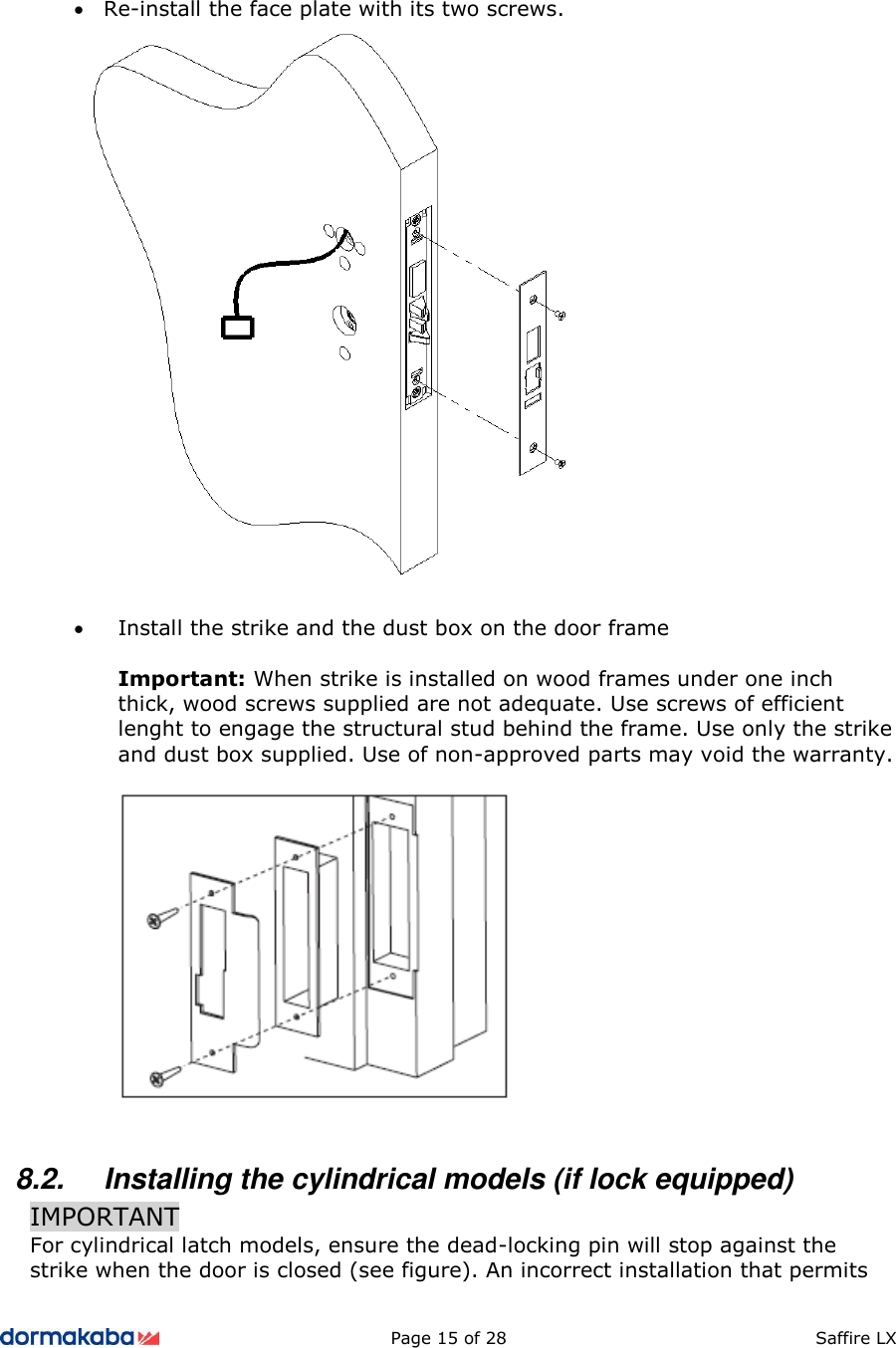          Page 15 of 28  Saffire LX      • Re-install the face plate with its two screws.   • Install the strike and the dust box on the door frame  Important: When strike is installed on wood frames under one inch thick, wood screws supplied are not adequate. Use screws of efficient lenght to engage the structural stud behind the frame. Use only the strike and dust box supplied. Use of non-approved parts may void the warranty.    8.2.  Installing the cylindrical models (if lock equipped) IMPORTANT For cylindrical latch models, ensure the dead-locking pin will stop against the strike when the door is closed (see figure). An incorrect installation that permits 