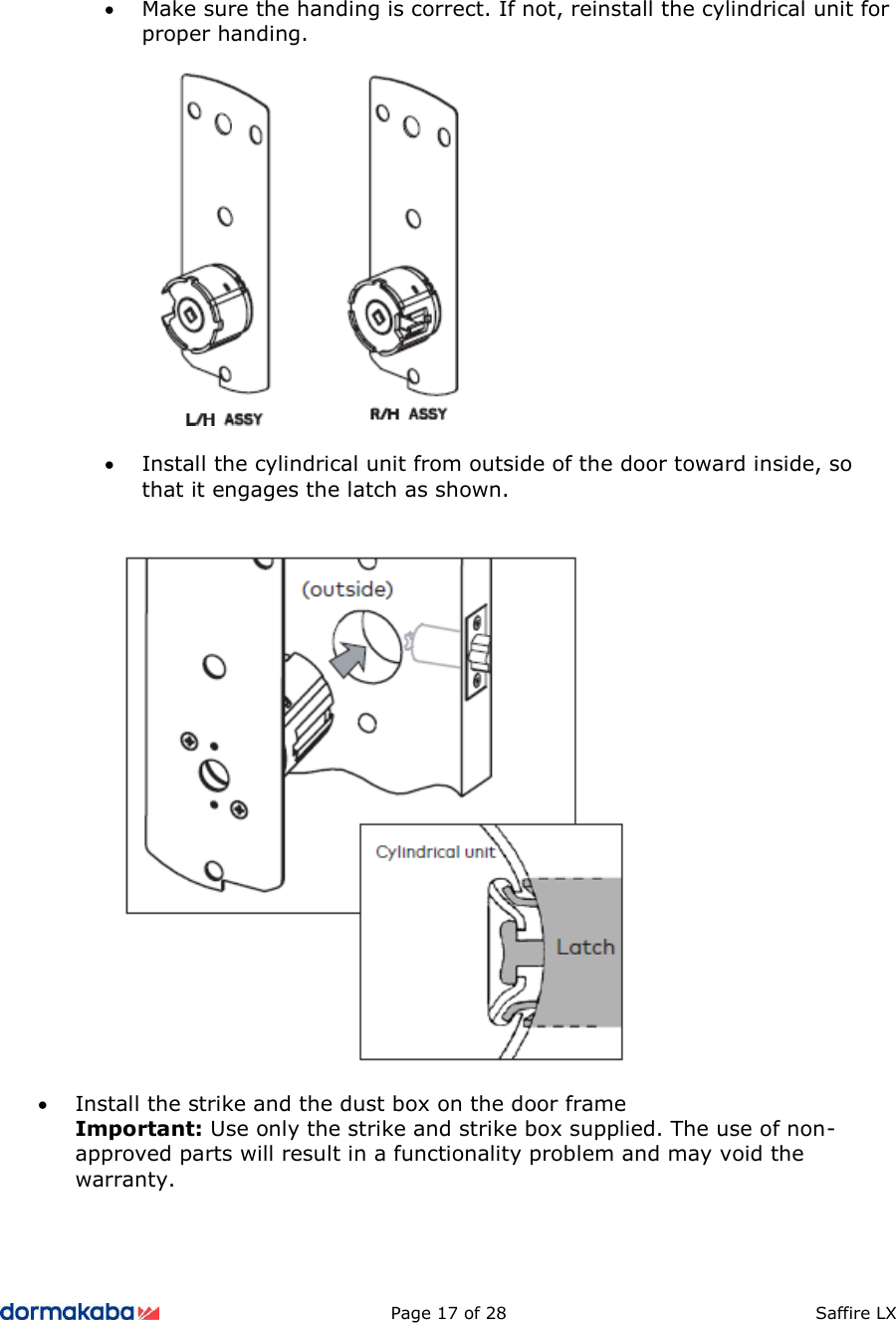          Page 17 of 28  Saffire LX       • Make sure the handing is correct. If not, reinstall the cylindrical unit for proper handing.    • Install the cylindrical unit from outside of the door toward inside, so that it engages the latch as shown.     • Install the strike and the dust box on the door frame Important: Use only the strike and strike box supplied. The use of non-approved parts will result in a functionality problem and may void the warranty.  
