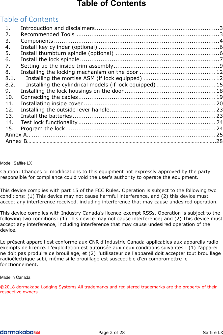 Page 2 of 28  Saffire LX Table of Contents Table of Contents 1. Introduction and disclaimers ................................................................... 32. Recommended Tools ............................................................................. 33. Components ......................................................................................... 44. Install key cylinder (optional) ................................................................. 65. Install thumbturn spindle (optional) ........................................................ 66. Install the lock spindle ........................................................................... 77. Setting up the inside trim assembly ......................................................... 98. Installing the locking mechanism on the door ......................................... 128.1. Installing the mortise ASM (if lock equipped) ....................................... 12 8.2. Installing the cylindrical models (if lock equipped) ................................ 15 9. Installing the lock housings on the door ................................................. 1810. Connecting the cables .......................................................................... 1911. Installating inside cover ....................................................................... 2012. Installing the outside lever handle ......................................................... 2313. Install the batteries ............................................................................. 2314. Test lock functionality .......................................................................... 2415. Program the lock ................................................................................. 24Annex A.. ................................................................................................... 25    Annex B…………………………………………………………………………………………………………..………..28 Model: Saffire LX This device complies with part 15 of the FCC Rules. Operation is subject to the following two conditions: (1) This device may not cause harmful interference, and (2) this device must accept any interference received, including interference that may cause undesired operation. This device complies with Industry Canada’s licence-exempt RSSs. Operation is subject to the following two conditions: (1) This device may not cause interference; and (2) This device must accept any interference, including interference that may cause undesired operation of the device. Le présent appareil est conforme aux CNR d&apos;Industrie Canada applicables aux appareils radio exempts de licence. L&apos;exploitation est autorisée aux deux conditions suivantes : (1) l&apos;appareil ne doit pas produire de brouillage, et (2) l&apos;utilisateur de l&apos;appareil doit accepter tout brouillage radioélectrique subi, même si le brouillage est susceptible d&apos;en compromettre le fonctionnement. Made in Canada ©2018 dormakaba Lodging Systems.All trademarks and registered trademarks are the property of their respective owners. Caution: Changes or modifications to this equipment not expressly approved by the party responsible for compliance could void the user&apos;s authority to operate the equipment. 