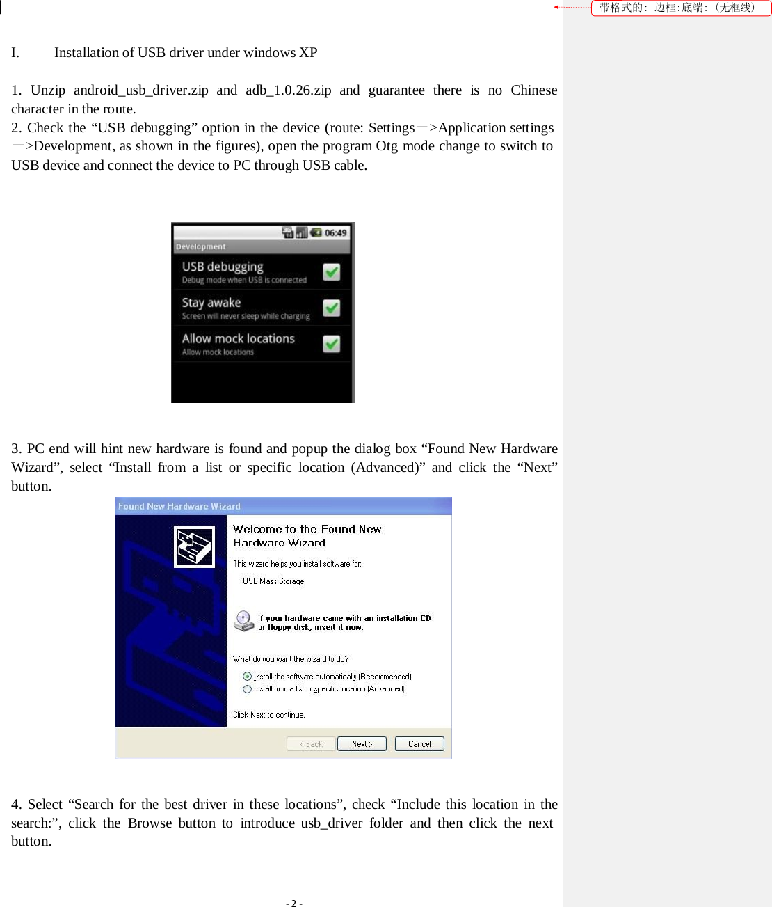 带格式的: 边框:底端: (无框线) I.         Installation of USB driver under windows XP 1. Unzip android_usb_driver.zip and adb_1.0.26.zip and guarantee there is no Chinese character in the route. 2. Check the “USB debugging” option in the device (route: Settings－&gt;Application settings －&gt;Development, as shown in the figures), open the program Otg mode change to switch to USB device and connect the device to PC through USB cable.  3. PC end will hint new hardware is found and popup the dialog box “Found New Hardware Wizard”, select “Install from a list or specific location (Advanced)” and click the “Next” button.  4. Select “Search for the best driver in these locations”, check “Include this location in the search:”, click the Browse button to  introduce usb_driver folder and then click the next button. ‐2‐