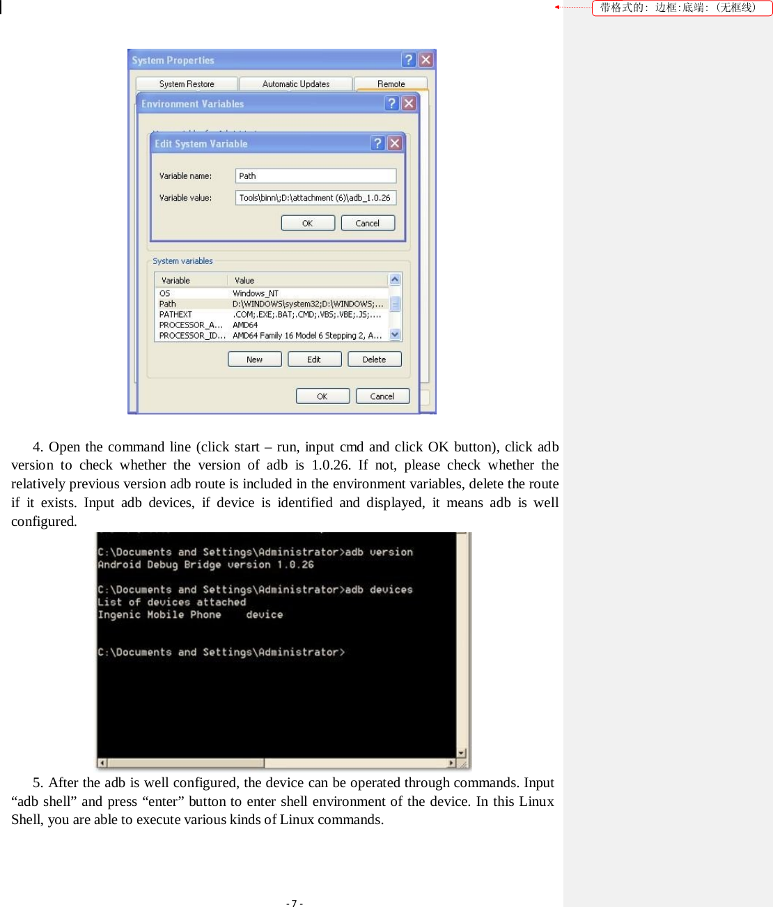 带格式的: 边框:底端: (无框线)  4. Open the command line (click start – run, input cmd and click OK button), click adb version to check whether the version of adb is 1.0.26. If not, please check whether the relatively previous version adb route is included in the environment variables, delete the route if it exists. Input adb devices, if device is identified and displayed, it means adb is well configured.  5. After the adb is well configured, the device can be operated through commands. Input “adb shell” and press “enter” button to enter shell environment of the device. In this Linux Shell, you are able to execute various kinds of Linux commands. ‐7‐