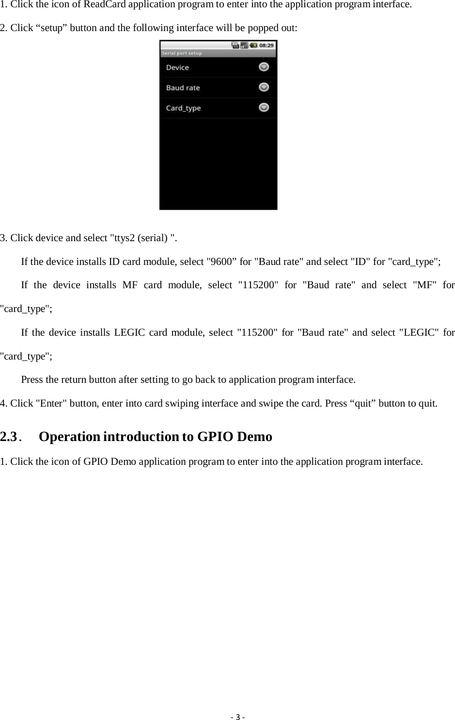 1. Click the icon of ReadCard application program to enter into the application program interface. 2. Click “setup” button and the following interface will be popped out:  3. Click device and select "ttys2 (serial) ". If the device installs ID card module, select "9600” for "Baud rate" and select "ID" for "card_type"; If  the  device  installs  MF  card  module,  select  "115200"  for  "Baud  rate"  and  select  "MF"  for "card_type"; If the device installs LEGIC card module, select "115200" for "Baud rate" and select "LEGIC" for "card_type"; Press the return button after setting to go back to application program interface. 4. Click "Enter" button, enter into card swiping interface and swipe the card. Press “quit” button to quit. 2.3.  Operation introduction to GPIO Demo 1. Click the icon of GPIO Demo application program to enter into the application program interface. ‐3‐