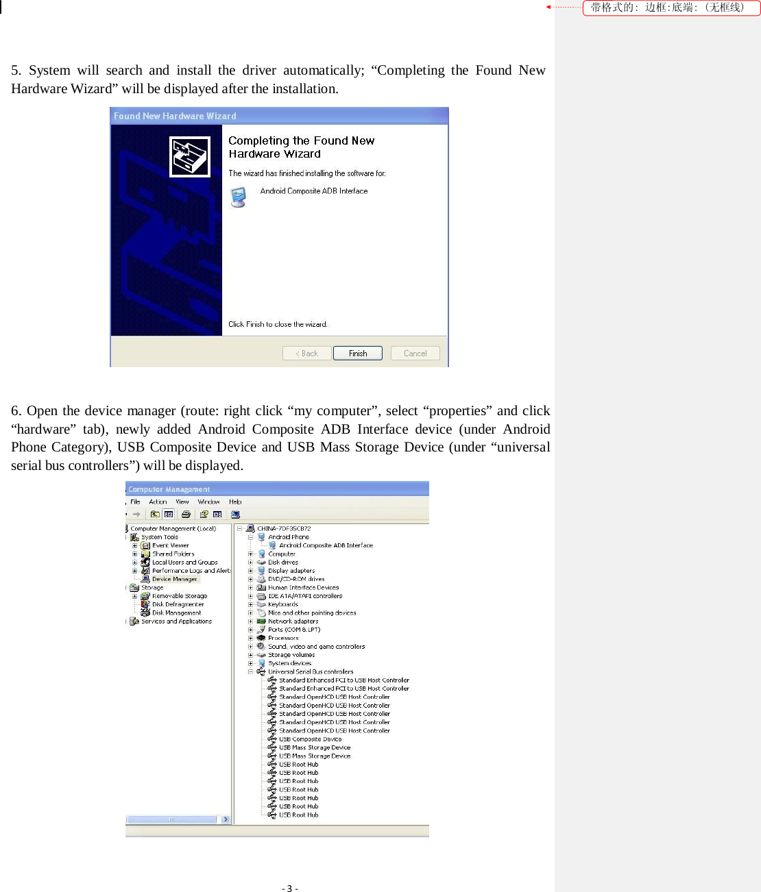 带格式的: 边框:底端: (无框线) 5. System will search and install the driver automatically; “Completing the Found New Hardware Wizard” will be displayed after the installation.  6. Open the device manager (route: right click “my computer”, select “properties” and click “hardware” tab), newly added Android Composite ADB Interface device (under Android Phone Category), USB Composite Device and USB Mass Storage Device (under “universal serial bus controllers”) will be displayed.  ‐3‐