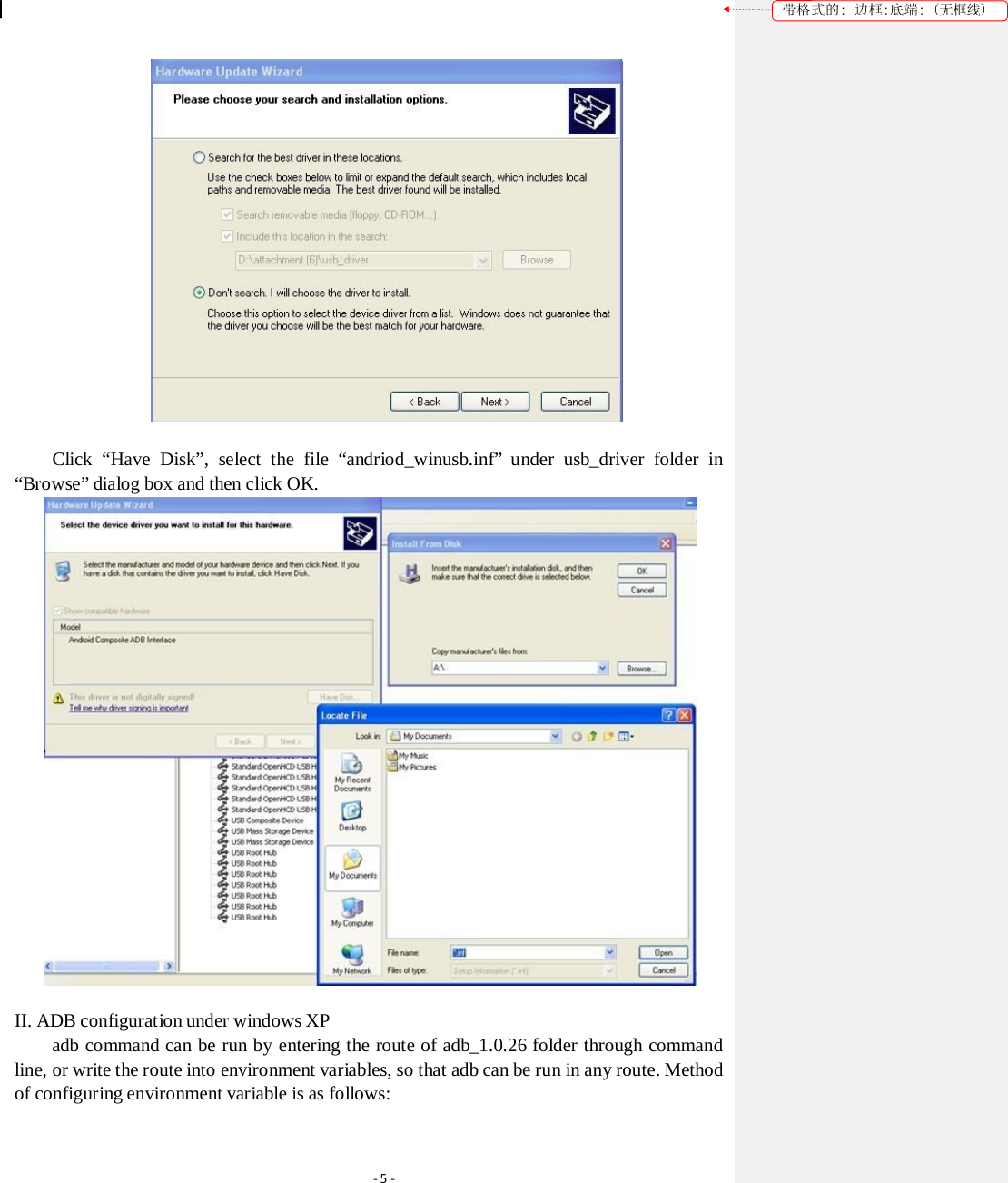 带格式的: 边框:底端: (无框线)  Click  “Have  Disk”,  select  the  file  “andriod_winusb.inf”  under  usb_driver  folder  in “Browse” dialog box and then click OK.  II. ADB configuration under windows XP adb command can be run by entering the route of adb_1.0.26 folder through command line, or write the route into environment variables, so that adb can be run in any route. Method of configuring environment variable is as follows: ‐5‐