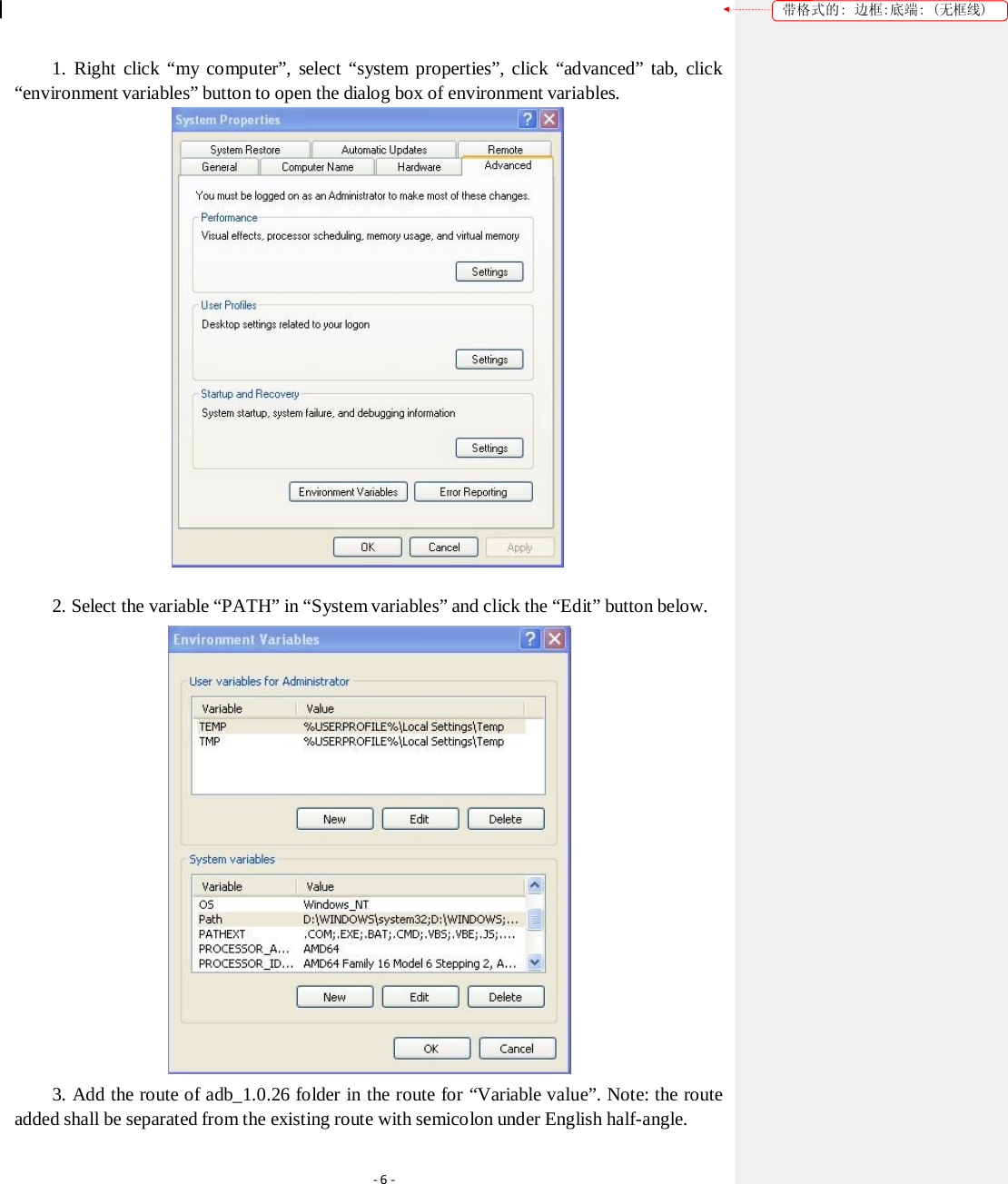 带格式的: 边框:底端: (无框线) 1. Right click “my computer”, select “system properties”, click “advanced” tab, click “environment variables” button to open the dialog box of environment variables.  2. Select the variable “PATH” in “System variables” and click the “Edit” button below.  3. Add the route of adb_1.0.26 folder in the route for “Variable value”. Note: the route added shall be separated from the existing route with semicolon under English half-angle. ‐6‐