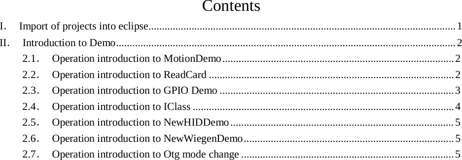 Contents I. Import of projects into eclipse.................................................................................................................. 1 II. Introduction to Demo.............................................................................................................................. 2 2.1. Operation introduction to MotionDemo ...................................................................................... 2 2.2. Operation introduction to ReadCard ........................................................................................... 2 2.3. Operation introduction to GPIO Demo ....................................................................................... 3 2.4. Operation introduction to IClass ................................................................................................. 4 2.5. Operation introduction to NewHIDDemo ................................................................................... 5 2.6. Operation introduction to NewWiegenDemo .............................................................................. 5 2.7. Operation introduction to Otg mode change ............................................................................... 5