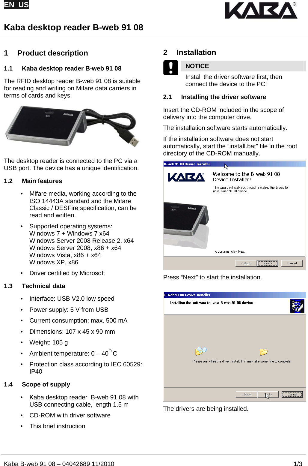 EN_US  Kaba desktop reader B-web 91 08  Kaba B-web 91 08 – 04042689 11/2010  1/3P  os: 1 /Modul-Kapitel/ Produktbeschrei bung/Beschreibung/ B-web/B-web 91 08 - FCC/USA @ 7\ mod_1289924378827_2. doc @ 31016 @  1 Product description 1.1  Kaba desktop reader B-web 91 08 The RFID desktop reader B-web 91 08 is suitable for reading and writing on Mifare data carriers in terms of cards and keys.  The desktop reader is connected to the PC via a USB port. The device has a unique identification. 1.2 Main features •  Mifare media, working according to the ISO 14443A standard and the Mifare Classic / DESFire specification, can be read and written. •  Supported operating systems:  Windows 7 + Windows 7 x64 Windows Server 2008 Release 2, x64 Windows Server 2008, x86 + x64 Windows Vista, x86 + x64 Windows XP, x86 •  Driver certified by Microsoft 1.3 Technical data •  Interface: USB V2.0 low speed •  Power supply: 5 V from USB •  Current consumption: max. 500 mA •  Dimensions: 107 x 45 x 90 mm •  Weight: 105 g •  Ambient temperature: 0 – 40O C •  Protection class according to IEC 60529: IP40 1.4  Scope of supply •  Kaba desktop reader  B-web 91 08 with USB connecting cable, length 1.5 m •  CD-ROM with driver software •  This brief instruction   2 Installation  NOTICE   Install the driver software first, then   connect the device to the PC!  2.1  Installing the driver software Insert the CD-ROM included in the scope of delivery into the computer drive. The installation software starts automatically. If the installation software does not start automatically, start the “install.bat” file in the root directory of the CD-ROM manually.  Press “Next” to start the installation.   The drivers are being installed.   