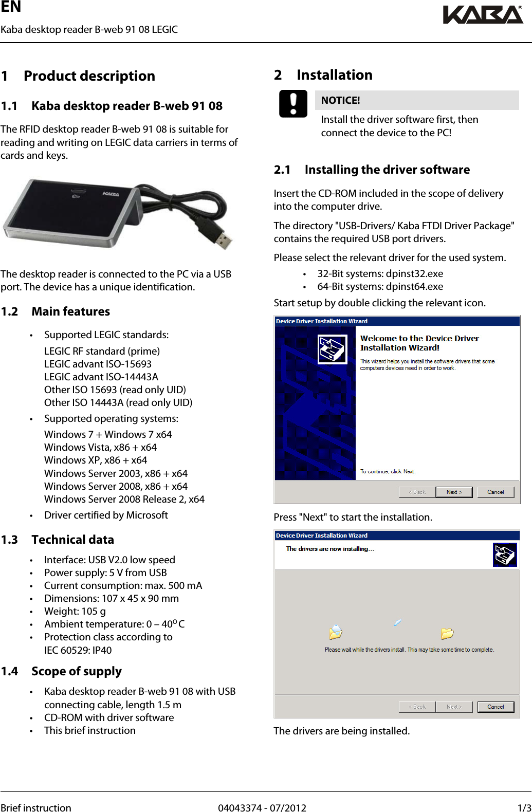 EN Kaba desktop reader B-web 91 08 LEGIC  Brief instruction  04043374 - 07/2012  1/3     1 Product description 1.1 Kaba desktop reader B-web 91 08 The RFID desktop reader B-web 91 08 is suitable for reading and writing on LEGIC data carriers in terms of cards and keys.  The desktop reader is connected to the PC via a USB port. The device has a unique identification. 1.2 Main features •  Supported LEGIC standards:  LEGIC RF standard (prime) LEGIC advant ISO-15693 LEGIC advant ISO-14443A Other ISO 15693 (read only UID) Other ISO 14443A (read only UID) •  Supported operating systems:   Windows 7 + Windows 7 x64 Windows Vista, x86 + x64 Windows XP, x86 + x64 Windows Server 2003, x86 + x64 Windows Server 2008, x86 + x64 Windows Server 2008 Release 2, x64 •  Driver certified by Microsoft 1.3 Technical data •  Interface: USB V2.0 low speed •  Power supply: 5 V from USB •  Current consumption: max. 500 mA •  Dimensions: 107 x 45 x 90 mm •  Weight: 105 g •  Ambient temperature: 0 – 40O C •  Protection class according to  IEC 60529: IP40 1.4 Scope of supply •  Kaba desktop reader B-web 91 08 with USB connecting cable, length 1.5 m •  CD-ROM with driver software •  This brief instruction   2 Installation NOTICE!  Install the driver software first, then connect the device to the PC!  2.1 Installing the driver software Insert the CD-ROM included in the scope of delivery into the computer drive. The directory &quot;USB-Drivers/ Kaba FTDI Driver Package&quot; contains the required USB port drivers. Please select the relevant driver for the used system. •  32-Bit systems: dpinst32.exe •  64-Bit systems: dpinst64.exe Start setup by double clicking the relevant icon.  Press &quot;Next&quot; to start the installation.  The drivers are being installed.   