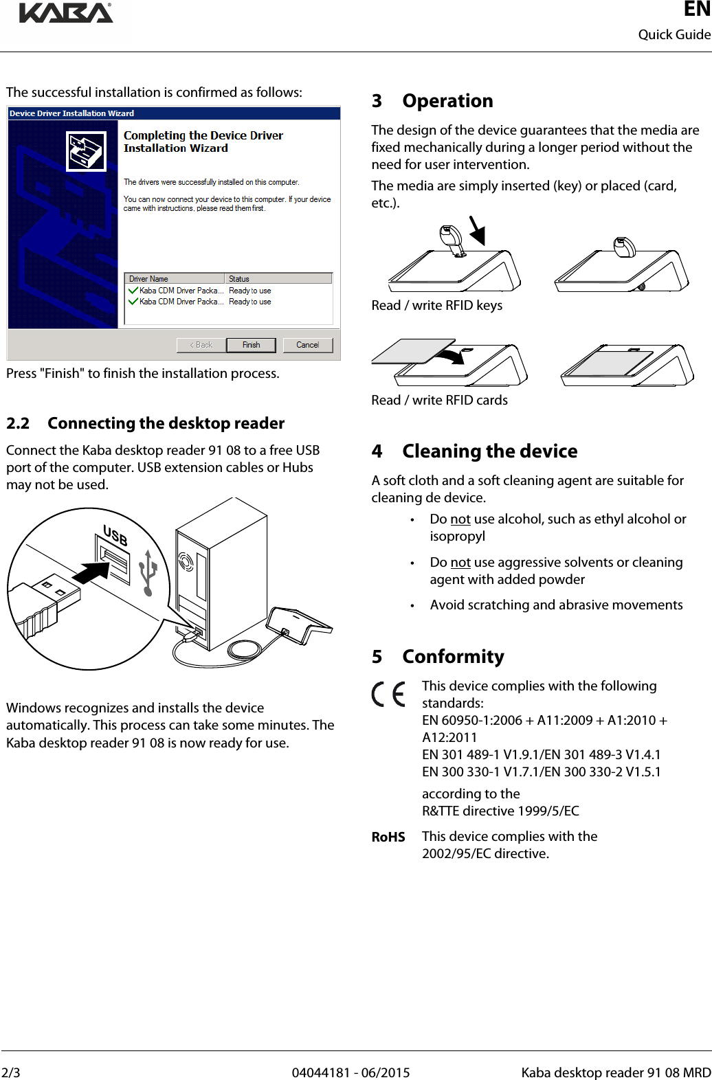  EN Quick Guide  2/3  04044181 - 06/2015 Kaba desktop reader 91 08 MRD   The successful installation is confirmed as follows:  Press &quot;Finish&quot; to finish the installation process.  2.2 Connecting the desktop reader Connect the Kaba desktop reader 91 08 to a free USB port of the computer. USB extension cables or Hubs may not be used.   Windows recognizes and installs the device automatically. This process can take some minutes. The Kaba desktop reader 91 08 is now ready for use.   3 Operation The design of the device guarantees that the media are fixed mechanically during a longer period without the need for user intervention. The media are simply inserted (key) or placed (card, etc.).  Read / write RFID keys   Read / write RFID cards  4 Cleaning the device A soft cloth and a soft cleaning agent are suitable for cleaning de device. • Do not use alcohol, such as ethyl alcohol or isopropyl • Do not use aggressive solvents or cleaning agent with added powder • Avoid scratching and abrasive movements  5 Conformity  This device complies with the following standards: EN 60950-1:2006 + A11:2009 + A1:2010 + A12:2011 EN 301 489-1 V1.9.1/EN 301 489-3 V1.4.1 EN 300 330-1 V1.7.1/EN 300 330-2 V1.5.1  according to the  R&amp;TTE directive 1999/5/EC RoHS This device complies with the  2002/95/EC directive.      