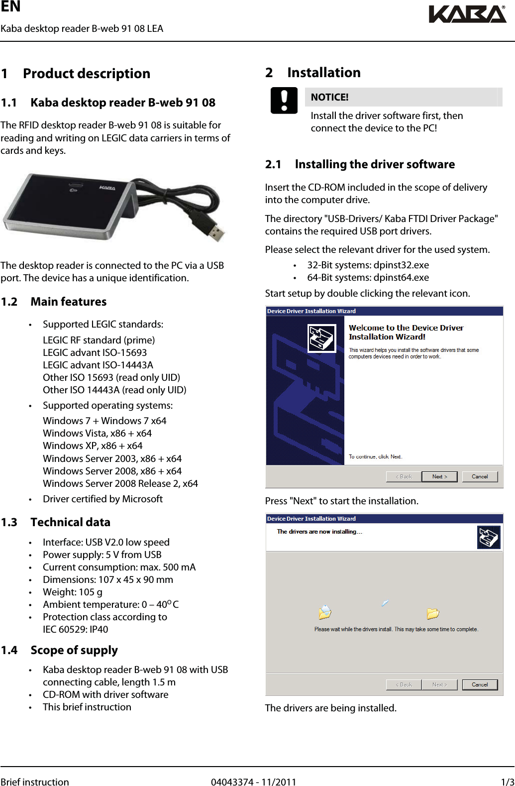 EN Kaba desktop reader B-web 91 08 LEA  Brief instruction  04043374 - 11/2011  1/31 Product description 1.1 Kaba desktop reader B-web 91 08 The RFID desktop reader B-web 91 08 is suitable for reading and writing on LEGIC data carriers in terms of cards and keys.  The desktop reader is connected to the PC via a USB port. The device has a unique identification. 1.2 Main features •  Supported LEGIC standards:  LEGIC RF standard (prime) LEGIC advant ISO-15693 LEGIC advant ISO-14443A Other ISO 15693 (read only UID) Other ISO 14443A (read only UID) •  Supported operating systems:   Windows 7 + Windows 7 x64 Windows Vista, x86 + x64 Windows XP, x86 + x64 Windows Server 2003, x86 + x64 Windows Server 2008, x86 + x64 Windows Server 2008 Release 2, x64 •  Driver certified by Microsoft 1.3 Technical data •  Interface: USB V2.0 low speed •  Power supply: 5 V from USB •  Current consumption: max. 500 mA •  Dimensions: 107 x 45 x 90 mm •  Weight: 105 g •  Ambient temperature: 0 – 40O C •  Protection class according to  IEC 60529: IP40 1.4 Scope of supply •  Kaba desktop reader B-web 91 08 with USB connecting cable, length 1.5 m •  CD-ROM with driver software •  This brief instruction   2 Installation NOTICE!  Install the driver software first, then connect the device to the PC!  2.1 Installing the driver software Insert the CD-ROM included in the scope of delivery into the computer drive. The directory &quot;USB-Drivers/ Kaba FTDI Driver Package&quot; contains the required USB port drivers. Please select the relevant driver for the used system. •  32-Bit systems: dpinst32.exe •  64-Bit systems: dpinst64.exe Start setup by double clicking the relevant icon.  Press &quot;Next&quot; to start the installation.  The drivers are being installed.  