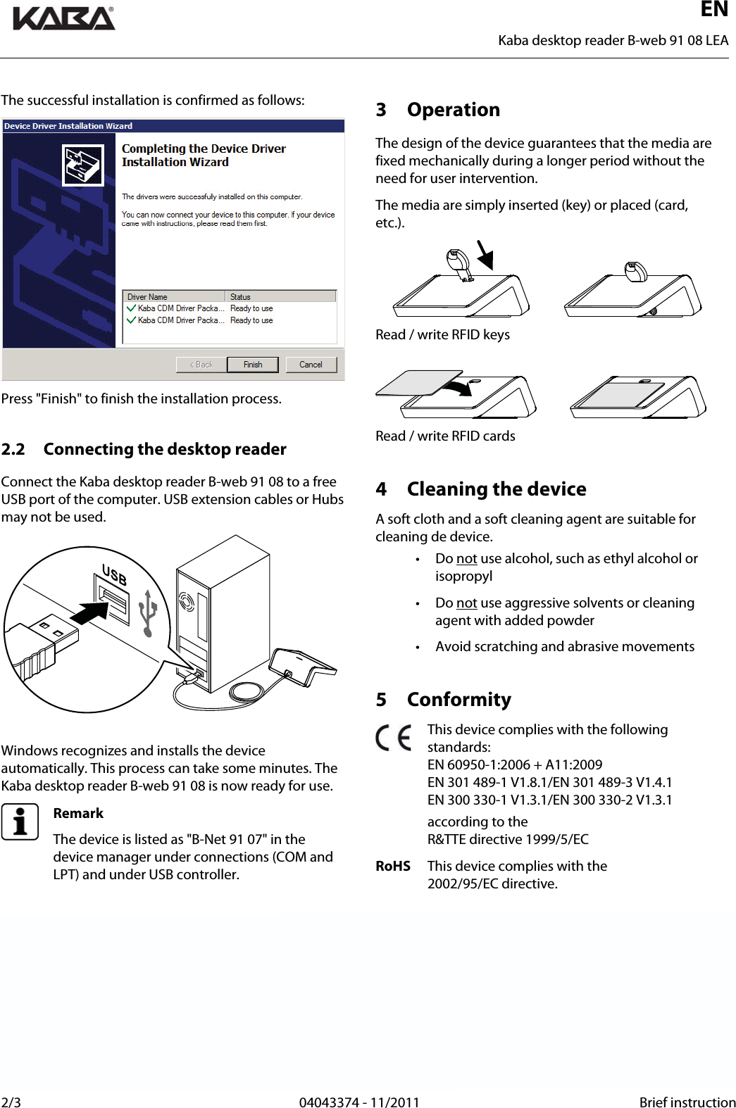  EN    Kaba desktop reader B-web 91 08 LEA 2/3  04043374 - 11/2011 Brief instructionThe successful installation is confirmed as follows: Press &quot;Finish&quot; to finish the installation process.  2.2 Connecting the desktop reader Connect the Kaba desktop reader B-web 91 08 to a free USB port of the computer. USB extension cables or Hubs may not be used.   Windows recognizes and installs the device automatically. This process can take some minutes. The Kaba desktop reader B-web 91 08 is now ready for use.  Remark The device is listed as &quot;B-Net 91 07&quot; in the device manager under connections (COM and LPT) and under USB controller.   3 Operation The design of the device guarantees that the media are fixed mechanically during a longer period without the need for user intervention. The media are simply inserted (key) or placed (card, etc.).  Read / write RFID keys   Read / write RFID cards  4 Cleaning the device A soft cloth and a soft cleaning agent are suitable for cleaning de device. • Do not use alcohol, such as ethyl alcohol or isopropyl • Do not use aggressive solvents or cleaning agent with added powder •  Avoid scratching and abrasive movements  5 Conformity  This device complies with the following standards: EN 60950-1:2006 + A11:2009 EN 301 489-1 V1.8.1/EN 301 489-3 V1.4.1 EN 300 330-1 V1.3.1/EN 300 330-2 V1.3.1   according to the  R&amp;TTE directive 1999/5/EC RoHS  This device complies with the  2002/95/EC directive.   Manufacturer: Kaba GmbH Workforce Management Albertistraße 3 D-78056 Villingen-Schwenningen Sales:  