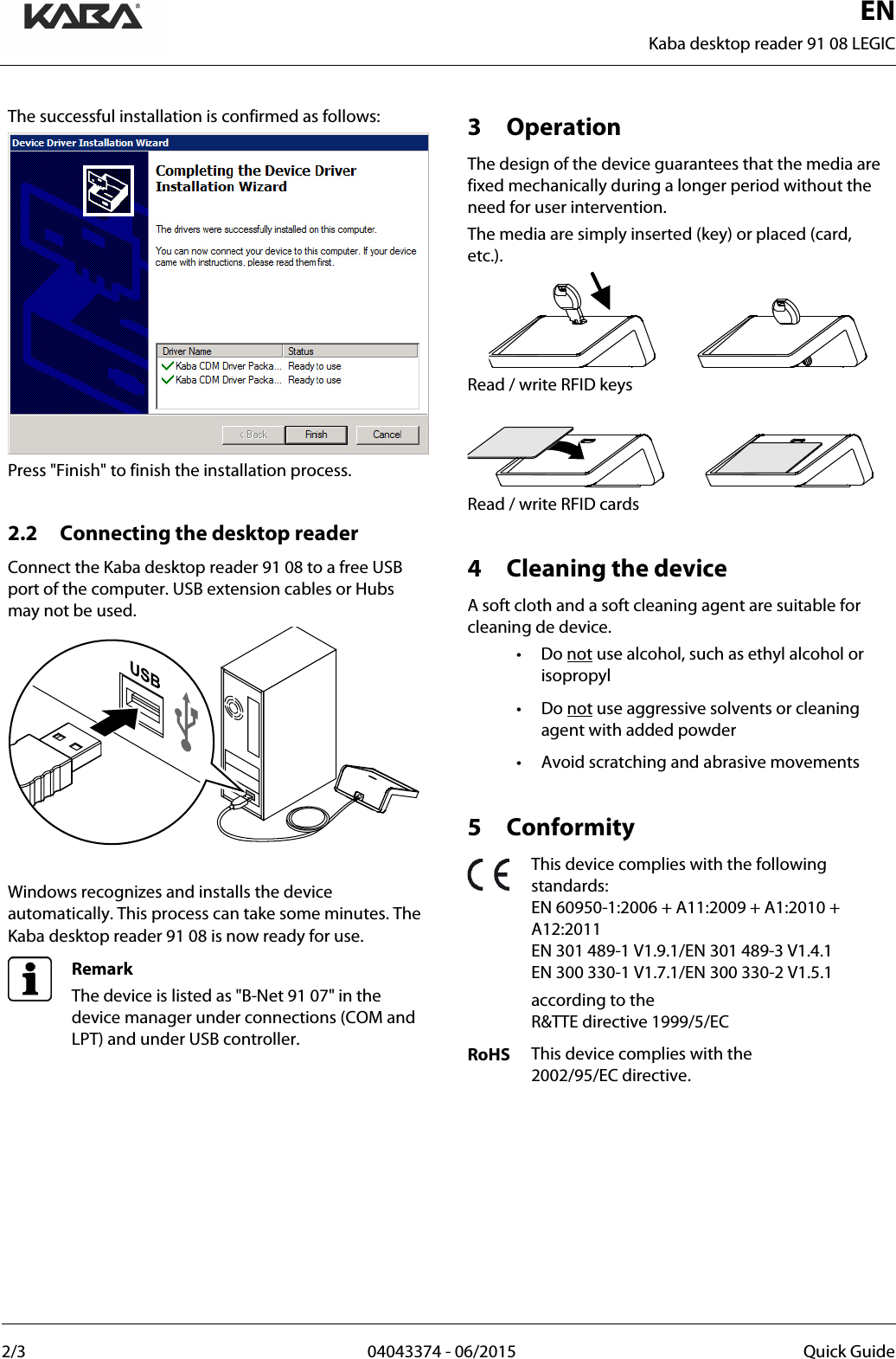  EN Kaba desktop reader 91 08 LEGIC  2/3  04043374 - 06/2015 Quick Guide   The successful installation is confirmed as follows:  Press &quot;Finish&quot; to finish the installation process.  2.2 Connecting the desktop reader Connect the Kaba desktop reader 91 08 to a free USB port of the computer. USB extension cables or Hubs may not be used.   Windows recognizes and installs the device automatically. This process can take some minutes. The Kaba desktop reader 91 08 is now ready for use.  Remark The device is listed as &quot;B-Net 91 07&quot; in the device manager under connections (COM and LPT) and under USB controller.   3 Operation The design of the device guarantees that the media are fixed mechanically during a longer period without the need for user intervention. The media are simply inserted (key) or placed (card, etc.).  Read / write RFID keys   Read / write RFID cards  4 Cleaning the device A soft cloth and a soft cleaning agent are suitable for cleaning de device. • Do not use alcohol, such as ethyl alcohol or isopropyl • Do not use aggressive solvents or cleaning agent with added powder • Avoid scratching and abrasive movements  5 Conformity  This device complies with the following standards: EN 60950-1:2006 + A11:2009 + A1:2010 + A12:2011 EN 301 489-1 V1.9.1/EN 301 489-3 V1.4.1 EN 300 330-1 V1.7.1/EN 300 330-2 V1.5.1  according to the  R&amp;TTE directive 1999/5/EC RoHS This device complies with the  2002/95/EC directive.      