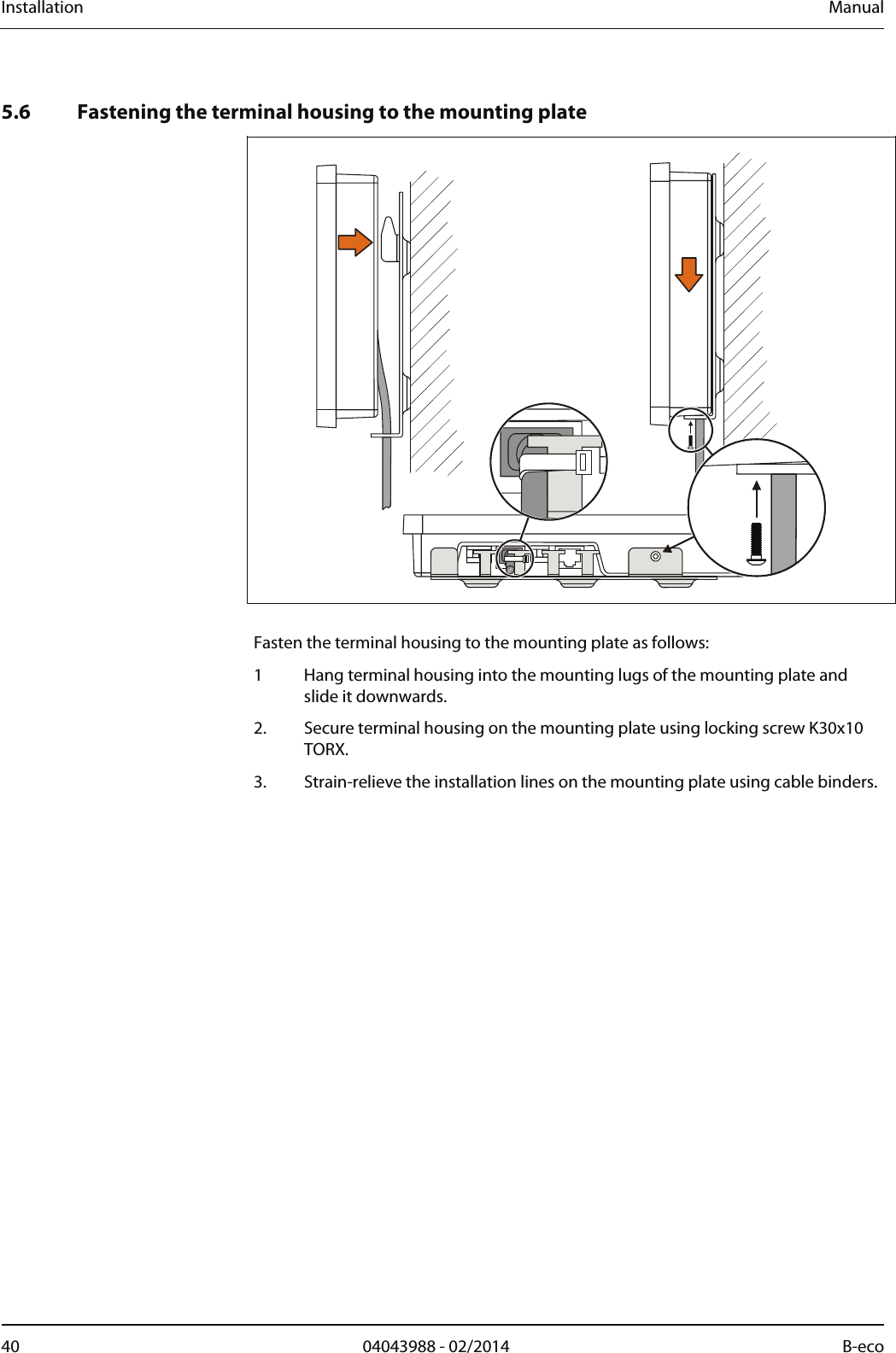 Installation  Manual 40  04043988 - 02/2014  B-eco     5.6 Fastening the terminal housing to the mounting plate     Fasten the terminal housing to the mounting plate as follows: 1 Hang terminal housing into the mounting lugs of the mounting plate and slide it downwards. 2. Secure terminal housing on the mounting plate using locking screw K30x10 TORX. 3. Strain-relieve the installation lines on the mounting plate using cable binders. 