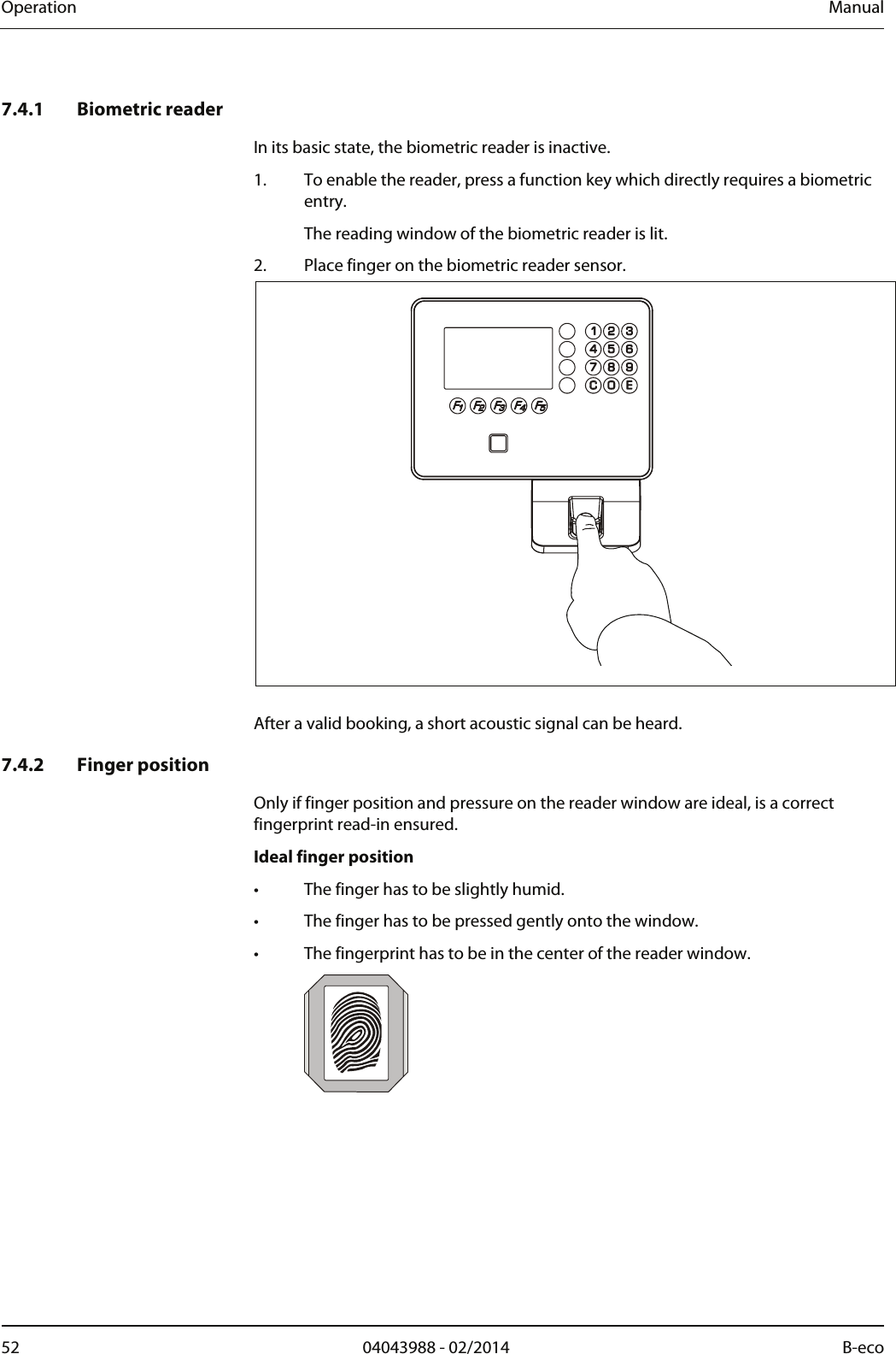 Operation  Manual 52  04043988 - 02/2014  B-eco    7.4.1 Biometric reader In its basic state, the biometric reader is inactive. 1. To enable the reader, press a function key which directly requires a biometric entry.   The reading window of the biometric reader is lit. 2. Place finger on the biometric reader sensor.   After a valid booking, a short acoustic signal can be heard.  7.4.2 Finger position Only if finger position and pressure on the reader window are ideal, is a correct fingerprint read-in ensured. Ideal finger position •  The finger has to be slightly humid. •  The finger has to be pressed gently onto the window. •  The fingerprint has to be in the center of the reader window.   