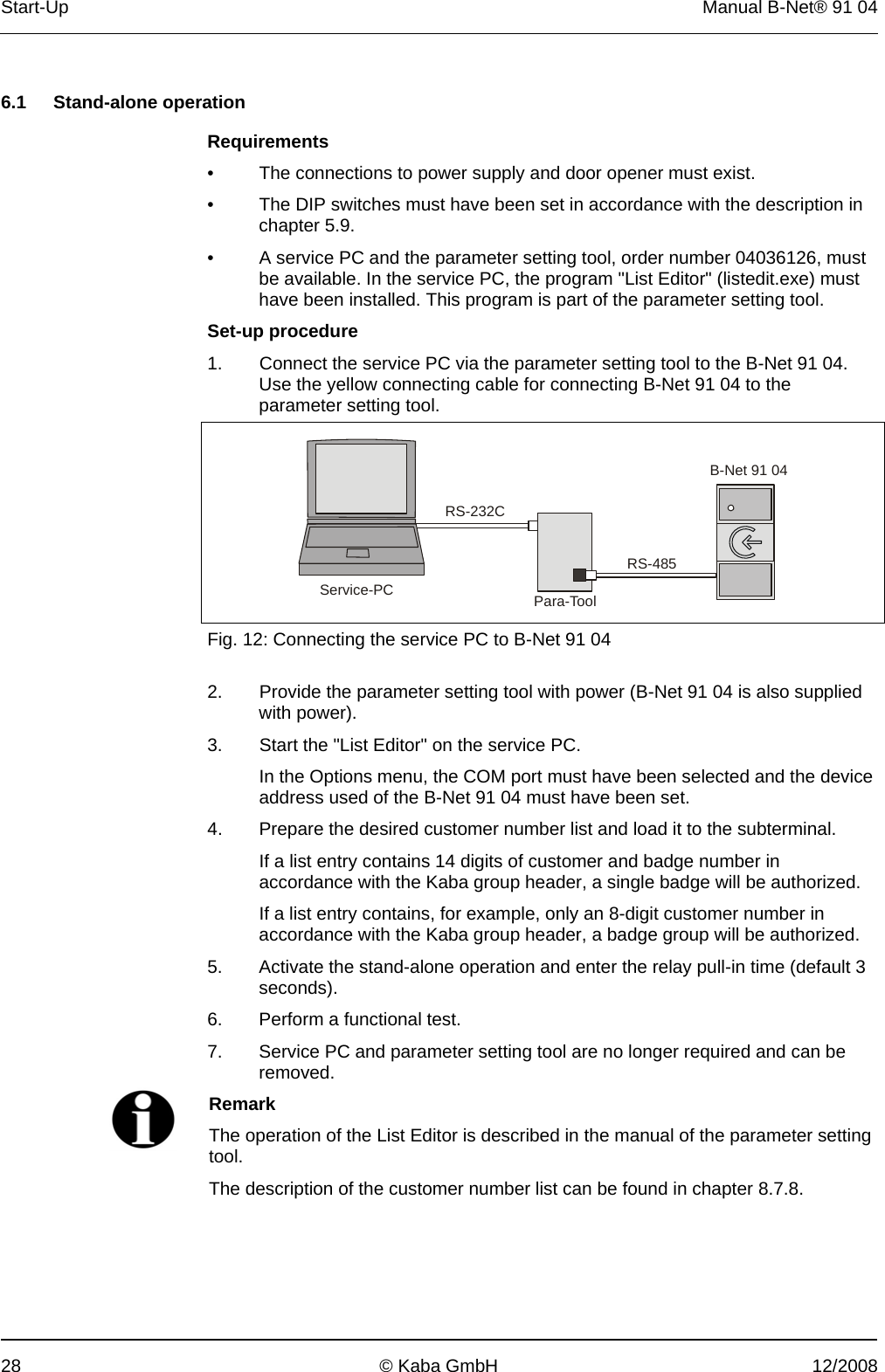 Start-Up  Manual B-Net® 91 04 28  © Kaba GmbH  12/2008   6.1 Stand-alone operation  Requirements •  The connections to power supply and door opener must exist. •  The DIP switches must have been set in accordance with the description in chapter 5.9. •  A service PC and the parameter setting tool, order number 04036126, must be available. In the service PC, the program &quot;List Editor&quot; (listedit.exe) must have been installed. This program is part of the parameter setting tool. Set-up procedure 1.  Connect the service PC via the parameter setting tool to the B-Net 91 04. Use the yellow connecting cable for connecting B-Net 91 04 to the parameter setting tool.  RS-232CRS-485B-Net 91 04Para-ToolService-PC Fig. 12: Connecting the service PC to B-Net 91 04  2.  Provide the parameter setting tool with power (B-Net 91 04 is also supplied with power). 3.  Start the &quot;List Editor&quot; on the service PC.   In the Options menu, the COM port must have been selected and the device address used of the B-Net 91 04 must have been set. 4. Prepare the desired customer number list and load it to the subterminal.   If a list entry contains 14 digits of customer and badge number in accordance with the Kaba group header, a single badge will be authorized.   If a list entry contains, for example, only an 8-digit customer number in accordance with the Kaba group header, a badge group will be authorized. 5. Activate the stand-alone operation and enter the relay pull-in time (default 3 seconds). 6. Perform a functional test. 7. Service PC and parameter setting tool are no longer required and can be removed.  Remark The operation of the List Editor is described in the manual of the parameter setting tool. The description of the customer number list can be found in chapter 8.7.8.  