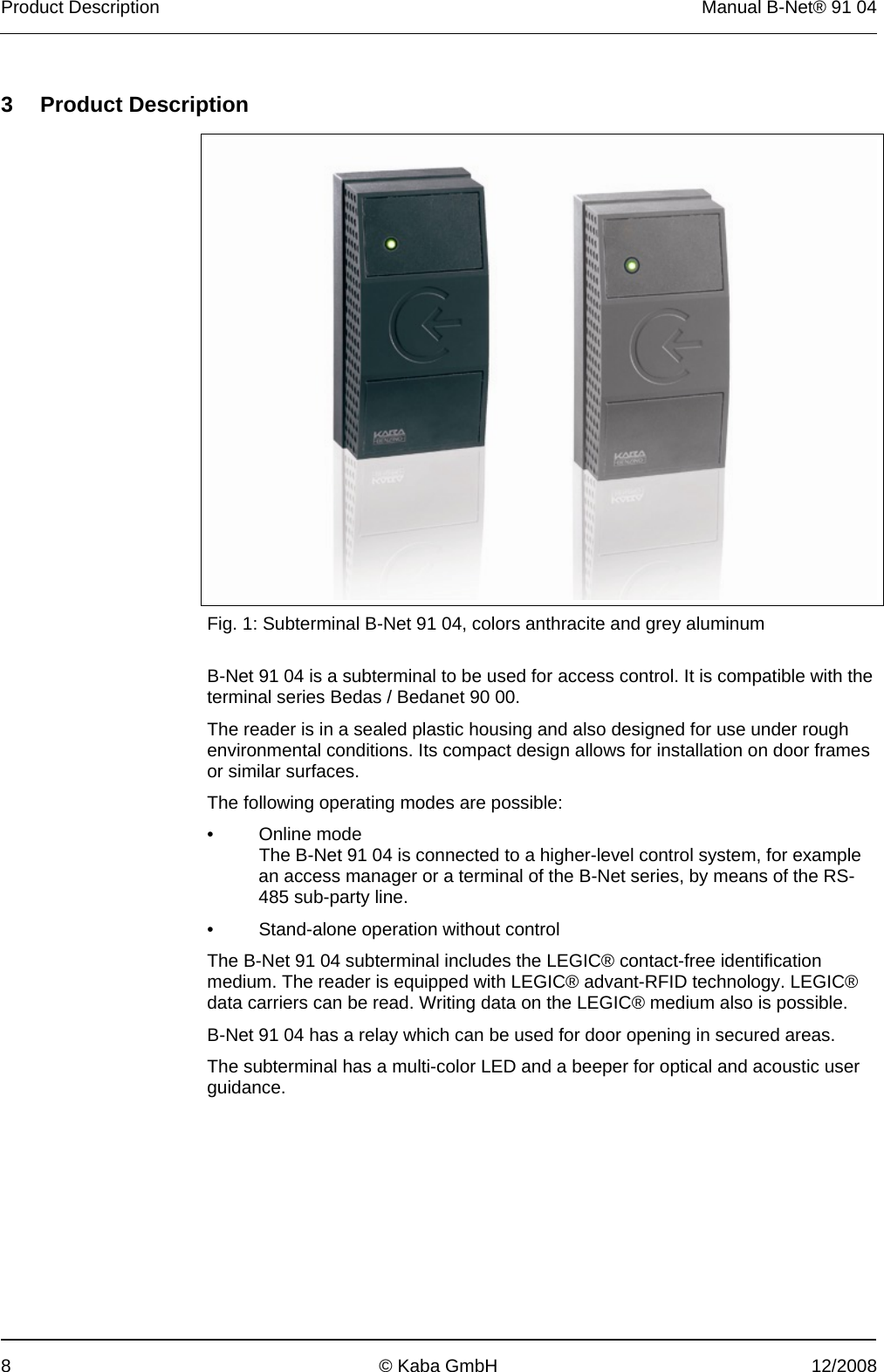 Product Description  Manual B-Net® 91 04 8  © Kaba GmbH  12/2008   3 Product Description      Fig. 1: Subterminal B-Net 91 04, colors anthracite and grey aluminum  B-Net 91 04 is a subterminal to be used for access control. It is compatible with the terminal series Bedas / Bedanet 90 00. The reader is in a sealed plastic housing and also designed for use under rough environmental conditions. Its compact design allows for installation on door frames or similar surfaces. The following operating modes are possible: • Online mode   The B-Net 91 04 is connected to a higher-level control system, for example an access manager or a terminal of the B-Net series, by means of the RS-485 sub-party line. •  Stand-alone operation without control The B-Net 91 04 subterminal includes the LEGIC® contact-free identification medium. The reader is equipped with LEGIC® advant-RFID technology. LEGIC® data carriers can be read. Writing data on the LEGIC® medium also is possible. B-Net 91 04 has a relay which can be used for door opening in secured areas. The subterminal has a multi-color LED and a beeper for optical and acoustic user guidance. 