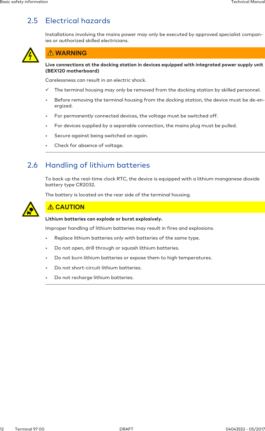 Basic safety information Technical Manual12 04043552 - 05/2017Terminal 97 00 DRAFT2.5 Electrical hazardsInstallations involving the mains power may only be executed by approved specialist compan-ies or authorized skilled electricians. WARNINGLive connections at the docking station in devices equipped with integrated power supply unit(BEX120 motherboard)Carelessness can result in an electric shock.üThe terminal housing may only be removed from the docking station by skilled personnel.• Before removing the terminal housing from the docking station, the device must be de-en-ergized.• For permanently connected devices, the voltage must be switched off.• For devices supplied by a separable connection, the mains plug must be pulled.• Secure against being switched on again.• Check for absence of voltage.2.6 Handling of lithium batteriesTo back up the real-time clock RTC, the device is equipped with a lithium manganese dioxidebattery type CR2032.The battery is located on the rear side of the terminal housing. CAUTIONLithium batteries can explode or burst explosively.Improper handling of lithium batteries may result in fires and explosions.• Replace lithium batteries only with batteries of the same type.• Do not open, drill through or squash lithium batteries.• Do not burn lithium batteries or expose them to high temperatures.• Do not short-circuit lithium batteries.• Do not recharge lithium batteries.