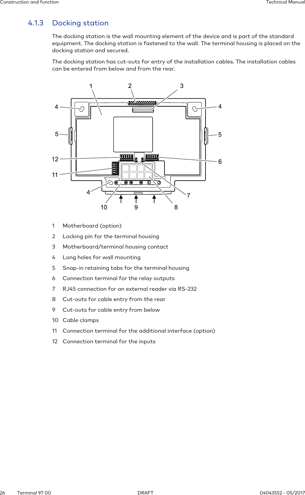 Construction and function Technical Manual26 04043552 - 05/2017Terminal 97 00 DRAFT4.1.3 Docking stationThe docking station is the wall mounting element of the device and is part of the standardequipment. The docking station is fastened to the wall. The terminal housing is placed on thedocking station and secured.The docking station has cut-outs for entry of the installation cables. The installation cablescan be entered from below and from the rear.1 Motherboard (option)2 Locking pin for the terminal housing3 Motherboard/terminal housing contact4 Long holes for wall mounting5 Snap-in retaining tabs for the terminal housing6 Connection terminal for the relay outputs7 RJ45 connection for an external reader via RS-2328 Cut-outs for cable entry from the rear9 Cut-outs for cable entry from below10 Cable clamps11 Connection terminal for the additional interface (option)12 Connection terminal for the inputs