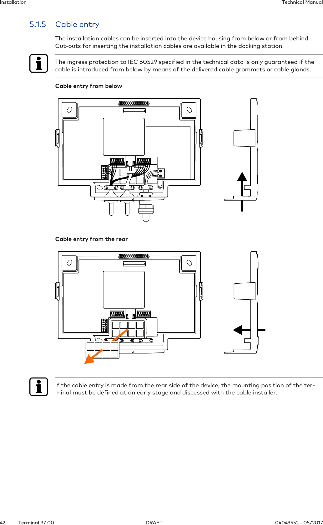 Installation Technical Manual42 04043552 - 05/2017Terminal 97 00 DRAFT5.1.5 Cable entryThe installation cables can be inserted into the device housing from below or from behind.Cut-outs for inserting the installation cables are available in the docking station.The ingress protection to IEC 60529 specified in the technical data is only guaranteed if thecable is introduced from below by means of the delivered cable grommets or cable glands.Cable entry from belowCable entry from the rearIf the cable entry is made from the rear side of the device, the mounting position of the ter-minal must be defined at an early stage and discussed with the cable installer.