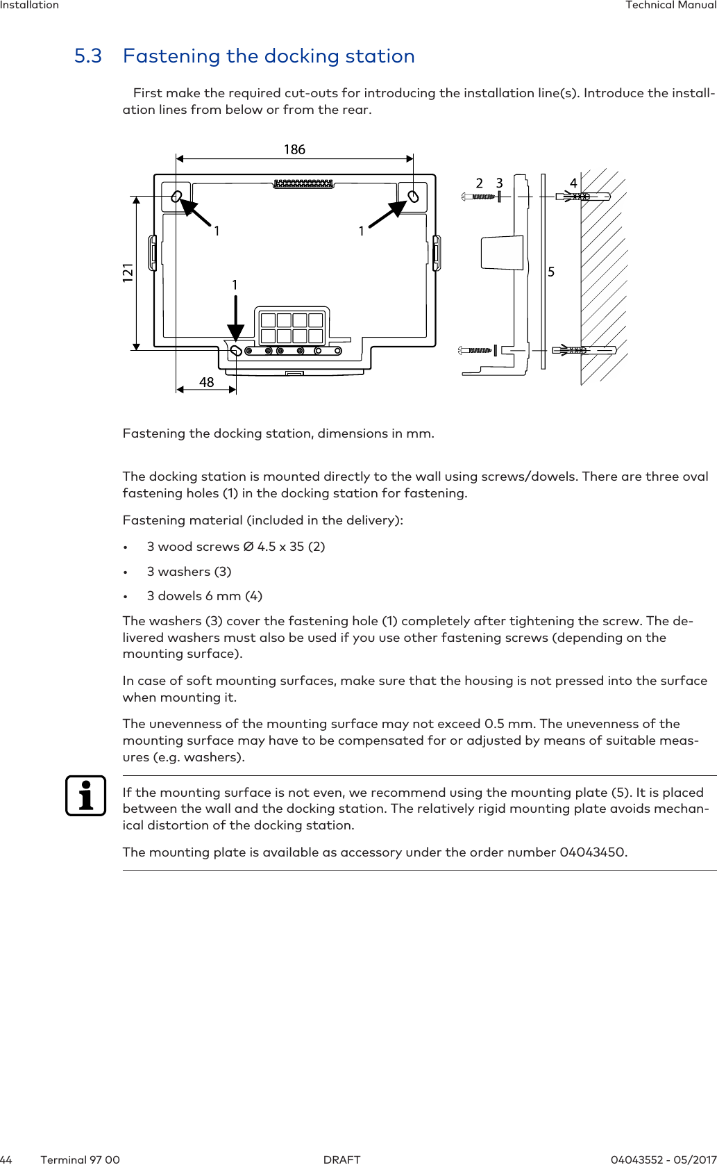 Installation Technical Manual44 04043552 - 05/2017Terminal 97 00 DRAFT5.3 Fastening the docking station   First make the required cut-outs for introducing the installation line(s). Introduce the install-ation lines from below or from the rear.Fastening the docking station, dimensions in mm. The docking station is mounted directly to the wall using screws/dowels. There are three ovalfastening holes(1) in the docking station for fastening.Fastening material (included in the delivery):• 3 wood screws Ø 4.5 x 35 (2)• 3 washers (3)• 3 dowels 6 mm (4)The washers (3) cover the fastening hole (1) completely after tightening the screw. The de-livered washers must also be used if you use other fastening screws (depending on themounting surface).In case of soft mounting surfaces, make sure that the housing is not pressed into the surfacewhen mounting it.The unevenness of the mounting surface may not exceed 0.5 mm. The unevenness of themounting surface may have to be compensated for or adjusted by means of suitable meas-ures (e.g. washers).If the mounting surface is not even, we recommend using the mounting plate (5). It is placedbetween the wall and the docking station. The relatively rigid mounting plate avoids mechan-ical distortion of the docking station.The mounting plate is available as accessory under the order number 04043450.