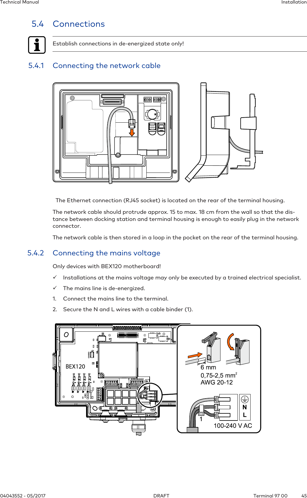 InstallationTechnical Manual4504043552 - 05/2017 Terminal 97 00DRAFT5.4 ConnectionsEstablish connections in de-energized state only!5.4.1 Connecting the network cable  The Ethernet connection (RJ45 socket) is located on the rear of the terminal housing.The network cable should protrude approx. 15 to max. 18 cm from the wall so that the dis-tance between docking station and terminal housing is enough to easily plug in the networkconnector.The network cable is then stored in a loop in the pocket on the rear of the terminal housing.5.4.2 Connecting the mains voltageOnly devices with BEX120 motherboard!üInstallations at the mains voltage may only be executed by a trained electrical specialist.üThe mains line is de-energized.1. Connect the mains line to the terminal.2. Secure the N and L wires with a cable binder (1).