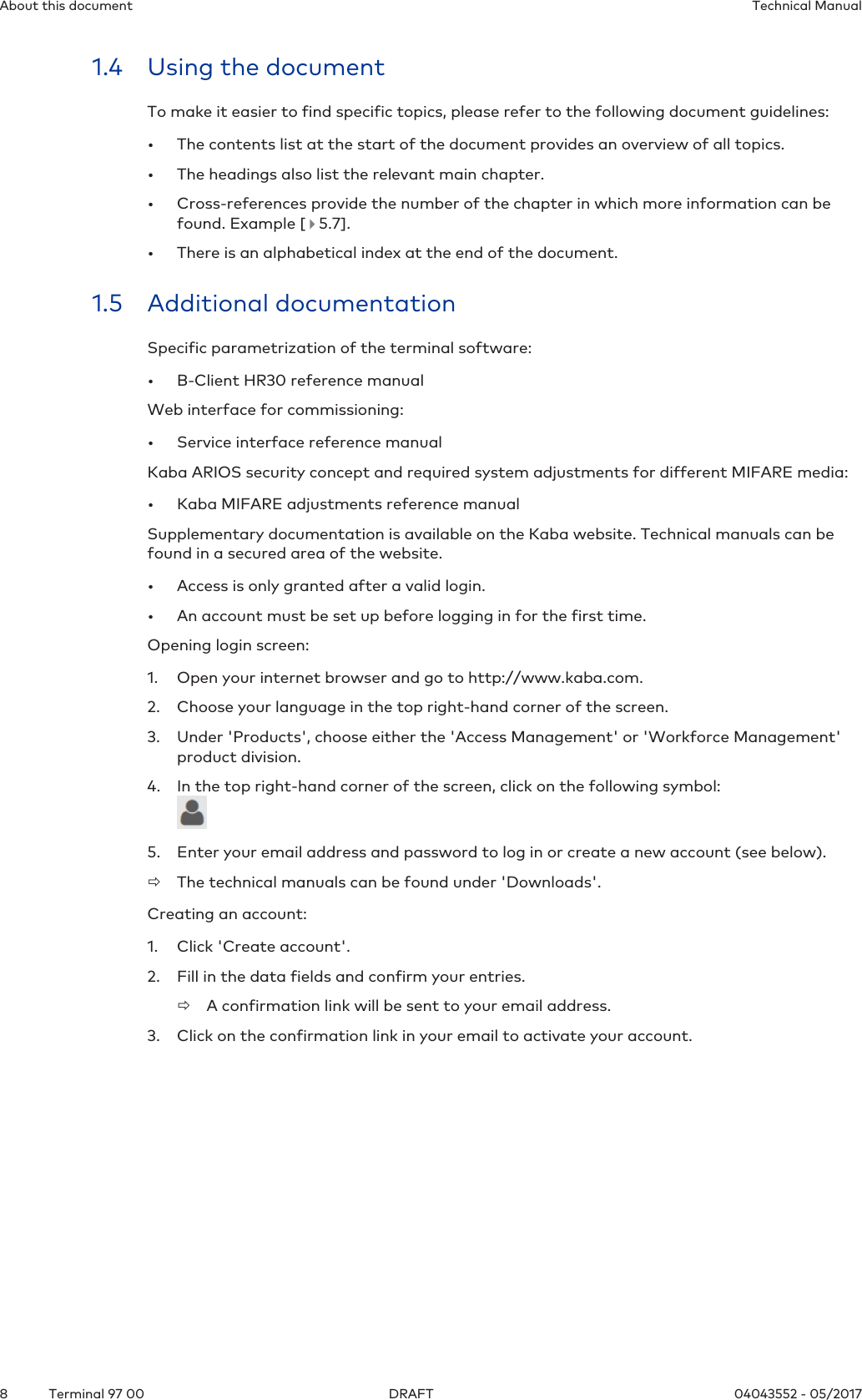 About this document Technical Manual8 04043552 - 05/2017Terminal 97 00 DRAFT1.4 Using the documentTo make it easier to find specific topics, please refer to the following document guidelines:• The contents list at the start of the document provides an overview of all topics.• The headings also list the relevant main chapter.• Cross-references provide the number of the chapter in which more information can befound. Example [   5.7].• There is an alphabetical index at the end of the document.1.5 Additional documentationSpecific parametrization of the terminal software:• B-Client HR30 reference manualWeb interface for commissioning:• Service interface reference manualKaba ARIOS security concept and required system adjustments for different MIFARE media:• Kaba MIFARE adjustments reference manualSupplementary documentation is available on the Kaba website. Technical manuals can befound in a secured area of the website.• Access is only granted after a valid login.• An account must be set up before logging in for the first time.Opening login screen:1. Open your internet browser and go to http://www.kaba.com.2. Choose your language in the top right-hand corner of the screen.3. Under &apos;Products&apos;, choose either the &apos;Access Management&apos; or &apos;Workforce Management&apos;product division.4. In the top right-hand corner of the screen, click on the following symbol:5. Enter your email address and password to log in or create a new account (see below).ðThe technical manuals can be found under &apos;Downloads&apos;.Creating an account:1. Click &apos;Create account&apos;.2. Fill in the data fields and confirm your entries.ðA confirmation link will be sent to your email address.3. Click on the confirmation link in your email to activate your account.