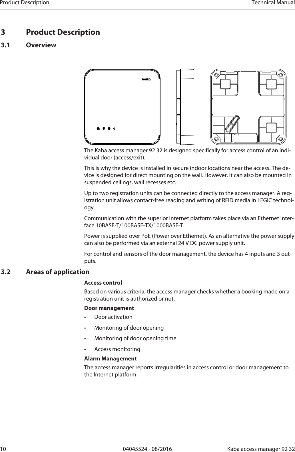 Product Description Technical Manual10 04045524 - 08/2016 Kaba access manager 92 323 Product Description3.1 OverviewThe Kaba access manager 92 32 is designed specifically for access control of an indi-vidual door (access/exit).This is why the device is installed in secure indoor locations near the access. The de-vice is designed for direct mounting on the wall. However, it can also be mounted insuspended ceilings, wall recesses etc.Up to two registration units can be connected directly to the access manager. A reg-istration unit allows contact-free reading and writing of RFID media in LEGIC technol-ogy.Communication with the superior Internet platform takes place via an Ethernet inter-face 10BASE-T/100BASE-TX/1000BASE-T.Power is supplied over PoE (Power over Ethernet). As an alternative the power supplycan also be performed via an external 24 V DC power supply unit.For control and sensors of the door management, the device has 4 inputs and 3 out-puts.3.2 Areas of applicationAccess controlBased on various criteria, the access manager checks whether a booking made on aregistration unit is authorized or not.Door management• Door activation• Monitoring of door opening• Monitoring of door opening time• Access monitoringAlarm ManagementThe access manager reports irregularities in access control or door management tothe Internet platform.