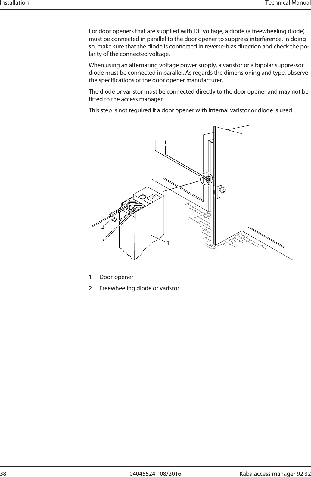 Installation Technical Manual38 04045524 - 08/2016 Kaba access manager 92 32For door openers that are supplied with DC voltage, a diode (a freewheeling diode)must be connected in parallel to the door opener to suppress interference. In doingso, make sure that the diode is connected in reverse-bias direction and check the po-larity of the connected voltage.When using an alternating voltage power supply, a varistor or a bipolar suppressordiode must be connected in parallel. As regards the dimensioning and type, observethe specifications of the door opener manufacturer.The diode or varistor must be connected directly to the door opener and may not befitted to the access manager.This step is not required if a door opener with internal varistor or diode is used.1 Door-opener2 Freewheeling diode or varistor