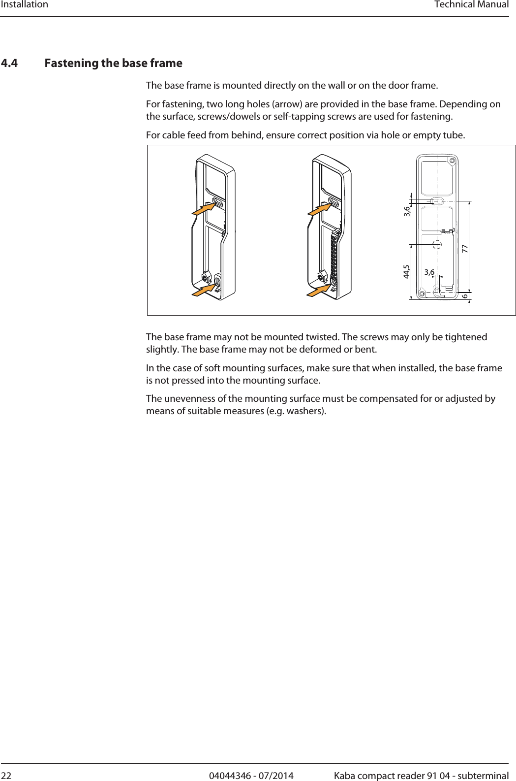 Installation  Technical Manual22  04044346 - 07/2014  Kaba compact reader 91 04 - subterminal4.4 Fastening the base frame The base frame is mounted directly on the wall or on the door frame.  For fastening, two long holes (arrow) are provided in the base frame. Depending on the surface, screws/dowels or self-tapping screws are used for fastening. For cable feed from behind, ensure correct position via hole or empty tube. 3,63,677644,5  The base frame may not be mounted twisted. The screws may only be tightened slightly. The base frame may not be deformed or bent.  In the case of soft mounting surfaces, make sure that when installed, the base frame is not pressed into the mounting surface. The unevenness of the mounting surface must be compensated for or adjusted by means of suitable measures (e.g. washers). 