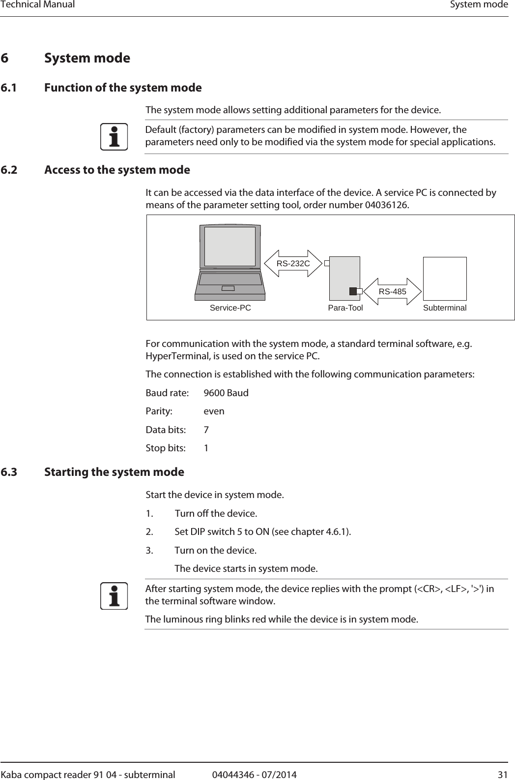 Technical Manual  System modeKaba compact reader 91 04 - subterminal  04044346 - 07/2014  316 System mode 6.1 Function of the system mode The system mode allows setting additional parameters for the device.  Default (factory) parameters can be modified in system mode. However, the parameters need only to be modified via the system mode for special applications. 6.2 Access to the system mode It can be accessed via the data interface of the device. A service PC is connected by means of the parameter setting tool, order number 04036126. SubterminalPara-ToolService-PCRS-232CRS-485  For communication with the system mode, a standard terminal software, e.g. HyperTerminal, is used on the service PC. The connection is established with the following communication parameters: Baud rate:   9600 Baud Parity:   even Data bits:   7 Stop bits:   1 6.3 Starting the system mode Start the device in system mode. 1. Turn off the device. 2.Set DIP switch 5 to ON (see chapter 4.6.1). 3.Turn on the device.   The device starts in system mode.  After starting system mode, the device replies with the prompt (&lt;CR&gt;, &lt;LF&gt;, &apos;&gt;&apos;) in the terminal software window. The luminous ring blinks red while the device is in system mode.  