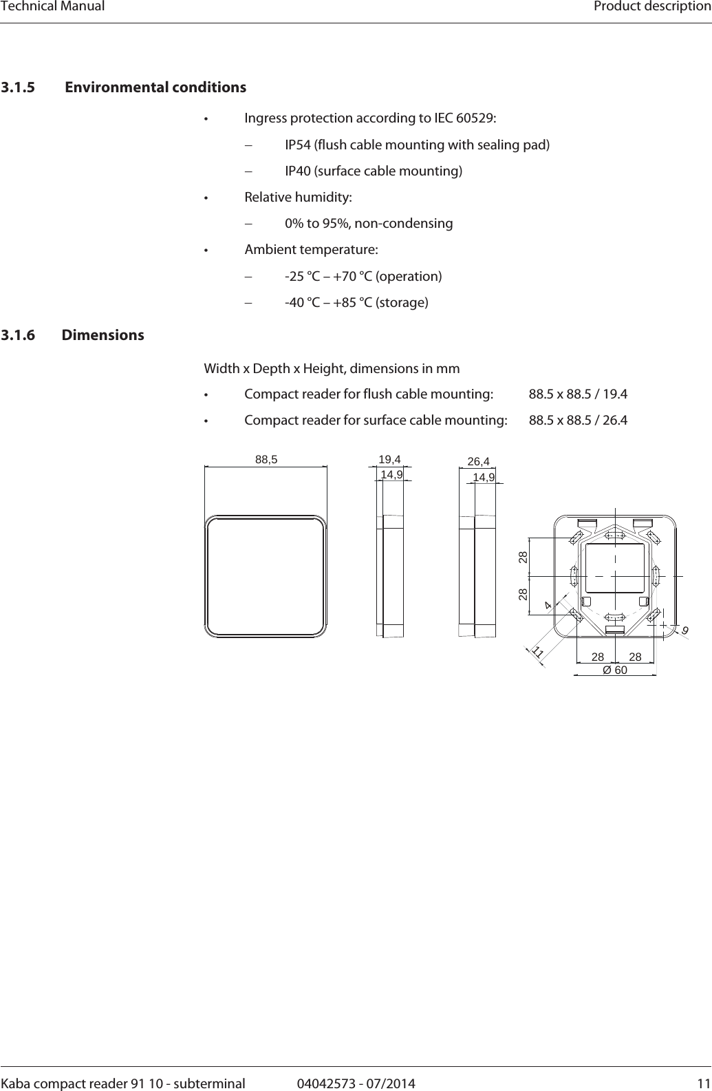 Technical Manual  Product descriptionKaba compact reader 91 10 - subterminal  04042573 - 07/2014  113.1.5  Environmental conditions •  Ingress protection according to IEC 60529:  IP54 (flush cable mounting with sealing pad)  IP40 (surface cable mounting) • Relative humidity:  0% to 95%, non-condensing • Ambient temperature:  -25 °C – +70 °C (operation)  -40 °C – +85 °C (storage) 3.1.6 Dimensions Width x Depth x Height, dimensions in mm •  Compact reader for flush cable mounting:  88.5 x 88.5 / 19.4 •  Compact reader for surface cable mounting:  88.5 x 88.5 / 26.4  19,414,9 26,414,988,52828411928 28Ø60 