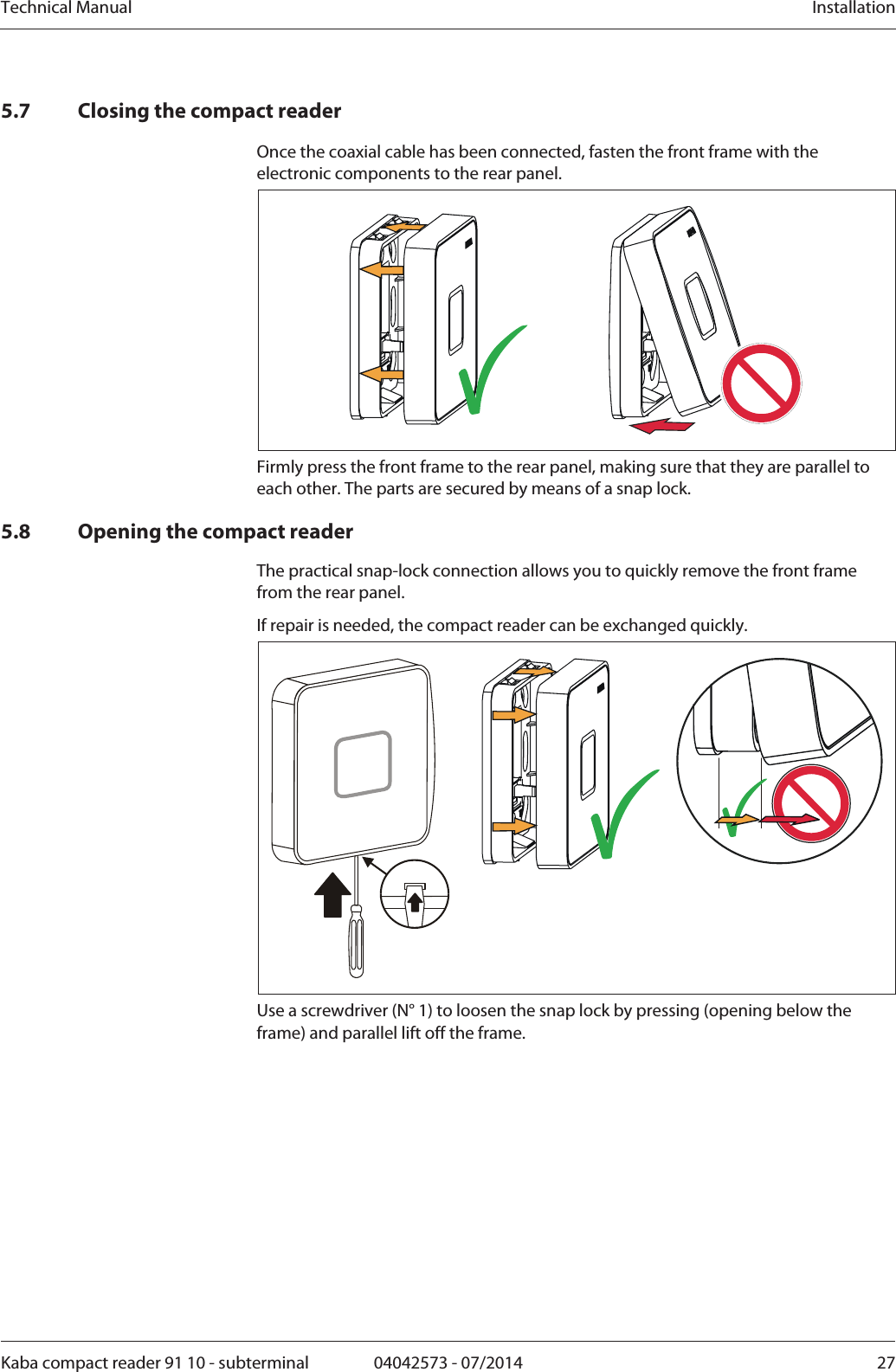 Technical Manual  InstallationKaba compact reader 91 10 - subterminal  04042573 - 07/2014  275.7 Closing the compact reader Once the coaxial cable has been connected, fasten the front frame with the electronic components to the rear panel.  Firmly press the front frame to the rear panel, making sure that they are parallel to each other. The parts are secured by means of a snap lock. 5.8 Opening the compact reader The practical snap-lock connection allows you to quickly remove the front frame from the rear panel. If repair is needed, the compact reader can be exchanged quickly.  Use a screwdriver (N° 1) to loosen the snap lock by pressing (opening below the frame) and parallel lift off the frame. 
