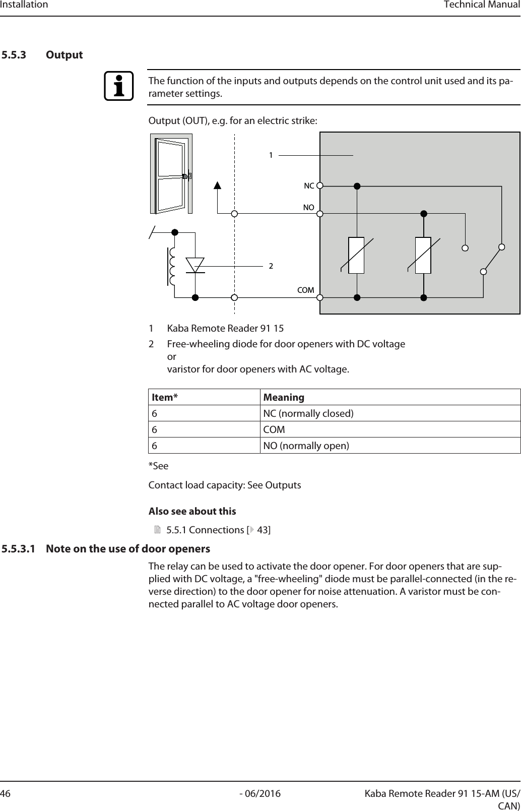 Installation Technical Manual46 - 06/2016 Kaba Remote Reader 91 15-AM (US/CAN)5.5.3 OutputThe function of the inputs and outputs depends on the control unit used and its pa-rameter settings.Output (OUT), e.g. for an electric strike:COMNC1NO21 Kaba Remote Reader 91 152 Free-wheeling diode for door openers with DC voltageorvaristor for door openers with AC voltage.Item* Meaning6 NC (normally closed)6 COM6 NO (normally open)*SeeContact load capacity: See OutputsAlso see about this25.5.1Connections [}43]5.5.3.1 Note on the use of door openersThe relay can be used to activate the door opener. For door openers that are sup-plied with DC voltage, a &quot;free-wheeling&quot; diode must be parallel-connected (in the re-verse direction) to the door opener for noise attenuation. A varistor must be con-nected parallel to AC voltage door openers.