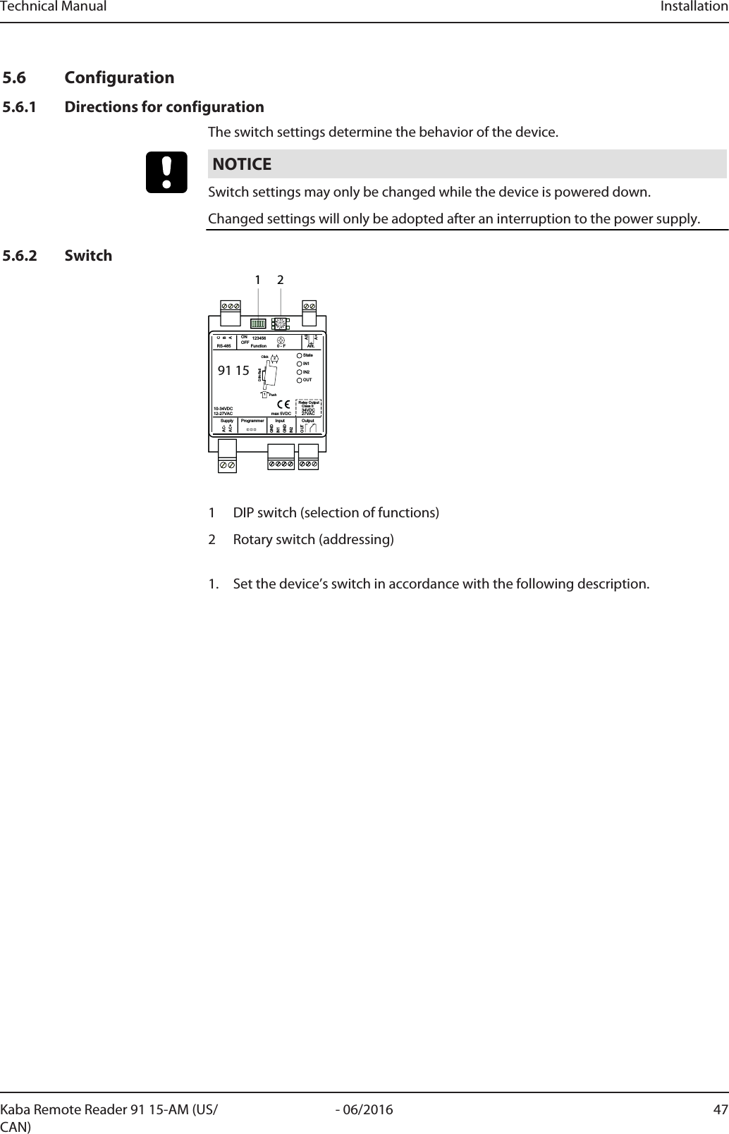 Technical Manual Installation47- 06/2016Kaba Remote Reader 91 15-AM (US/CAN)5.6 Configuration5.6.1 Directions for configurationThe switch settings determine the behavior of the device.NOTICESwitch settings may only be changed while the device is powered down.Changed settings will only be adopted after an interruption to the power supply.5.6.2 Switch0123456789ABC91 15StateIN1IN2OUTGNDAC-AC+BACGNDIN1IN221PushClickDIN-RailASA+OUTOutputAnt.Function 0 - F123456ONOFFRS-485InputProgrammerSupply10-34VDC12-27VAC 34VDCClass IIRelay Output27VACmax 5VDC1 21 DIP switch (selection of functions)2 Rotary switch (addressing)1. Set the device’s switch in accordance with the following description.