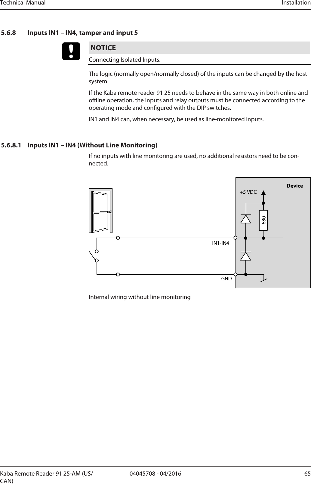 Technical Manual Installation6504045708 - 04/2016Kaba Remote Reader 91 25-AM (US/CAN)5.6.8 Inputs IN1 – IN4, tamper and input 5NOTICEConnecting Isolated Inputs.The logic (normally open/normally closed) of the inputs can be changed by the hostsystem.If the Kaba remote reader 91 25 needs to behave in the same way in both online andoffline operation, the inputs and relay outputs must be connected according to theoperating mode and configured with the DIP switches.IN1 and IN4 can, when necessary, be used as line-monitored inputs.5.6.8.1 Inputs IN1 – IN4 (Without Line Monitoring)If no inputs with line monitoring are used, no additional resistors need to be con-nected.Internal wiring without line monitoring