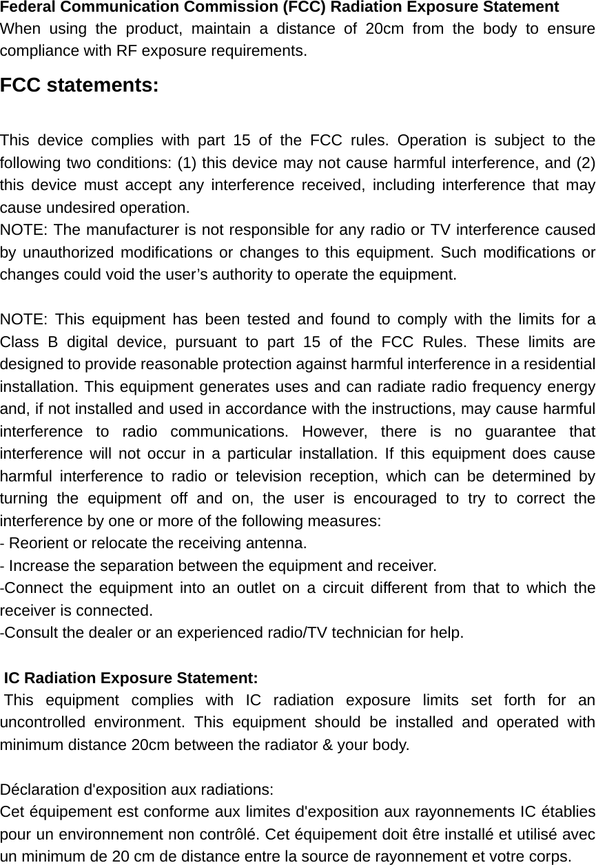 Federal Communication Commission (FCC) Radiation Exposure Statement When using the product, maintain a distance of 20cm from the body to ensure compliance with RF exposure requirements. FCC statements:  This device complies with part 15 of the FCC rules. Operation is subject to the following two conditions: (1) this device may not cause harmful interference, and (2) this device must accept any interference received, including interference that may cause undesired operation.   NOTE: The manufacturer is not responsible for any radio or TV interference caused by unauthorized modifications or changes to this equipment. Such modifications or changes could void the user’s authority to operate the equipment.  NOTE: This equipment has been tested and found to comply with the limits for a Class B digital device, pursuant to part 15 of the FCC Rules. These limits are designed to provide reasonable protection against harmful interference in a residential installation. This equipment generates uses and can radiate radio frequency energy and, if not installed and used in accordance with the instructions, may cause harmful interference to radio communications. However, there is no guarantee that interference will not occur in a particular installation. If this equipment does cause harmful interference to radio or television reception, which can be determined by turning the equipment off and on, the user is encouraged to try to correct the interference by one or more of the following measures: ‐ Reorient or relocate the receiving antenna. ‐ Increase the separation between the equipment and receiver. ‐Connect the equipment into an outlet on a circuit different from that to which the receiver is connected. ‐Consult the dealer or an experienced radio/TV technician for help.  IC Radiation Exposure Statement:  This equipment complies with IC radiation exposure limits set forth for an uncontrolled environment. This equipment should be installed and operated with minimum distance 20cm between the radiator &amp; your body.  Déclaration d&apos;exposition aux radiations: Cet équipement est conforme aux limites d&apos;exposition aux rayonnements IC établies pour un environnement non contrôlé. Cet équipement doit être installé et utilisé avec un minimum de 20 cm de distance entre la source de rayonnement et votre corps.     