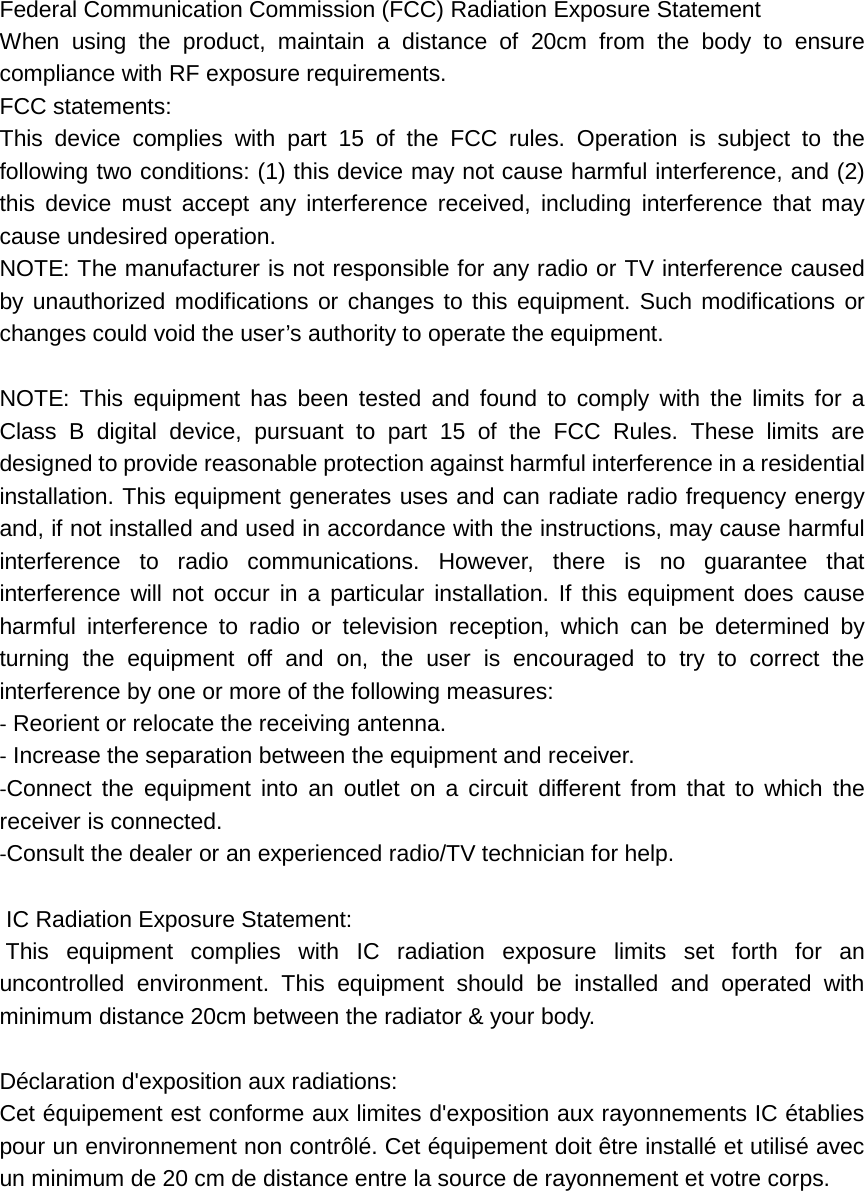  Federal Communication Commission (FCC) Radiation Exposure Statement When using the product, maintain a distance of 20cm from the body to ensure compliance with RF exposure requirements. FCC statements: This device complies with part 15 of the FCC rules. Operation is subject to the following two conditions: (1) this device may not cause harmful interference, and (2) this device must accept any interference received, including interference that may cause undesired operation.   NOTE: The manufacturer is not responsible for any radio or TV interference caused by unauthorized modifications or changes to this equipment. Such modifications or changes could void the user’s authority to operate the equipment.  NOTE: This equipment has been tested and found to comply with the limits for a Class B digital device, pursuant to part 15 of the FCC Rules. These limits are designed to provide reasonable protection against harmful interference in a residential installation. This equipment generates uses and can radiate radio frequency energy and, if not installed and used in accordance with the instructions, may cause harmful interference to radio communications. However, there is no guarantee that interference will not occur in a particular installation. If this equipment does cause harmful interference to radio or television reception, which can be determined by turning the equipment off and on, the user is encouraged to try to correct the interference by one or more of the following measures: ‐ Reorient or relocate the receiving antenna. ‐ Increase the separation between the equipment and receiver. ‐Connect the equipment into an outlet on a circuit different from that to which the receiver is connected. ‐Consult the dealer or an experienced radio/TV technician for help.   IC Radiation Exposure Statement:  This equipment complies with IC radiation exposure limits set forth for an uncontrolled environment. This equipment should be installed and operated with minimum distance 20cm between the radiator &amp; your body.  Déclaration d&apos;exposition aux radiations: Cet équipement est conforme aux limites d&apos;exposition aux rayonnements IC établies pour un environnement non contrôlé. Cet équipement doit être installé et utilisé avec un minimum de 20 cm de distance entre la source de rayonnement et votre corps.       