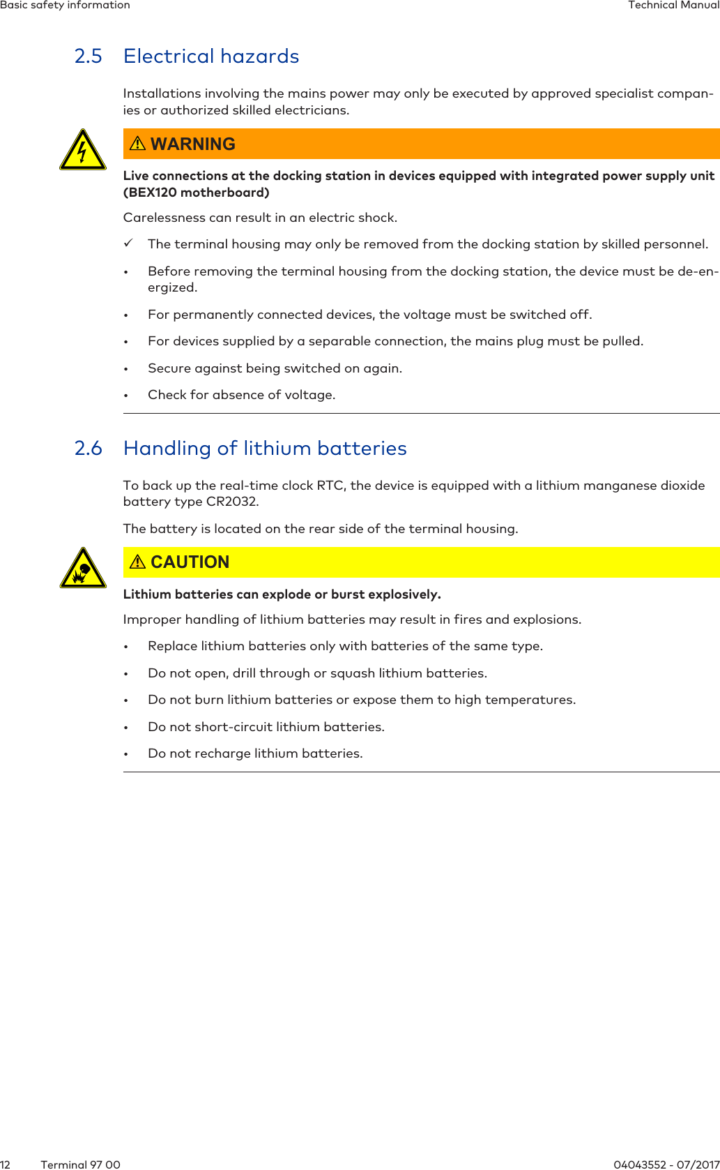Basic safety information Technical Manual12 04043552 - 07/2017Terminal 97 002.5 Electrical hazardsInstallations involving the mains power may only be executed by approved specialist compan-ies or authorized skilled electricians. WARNINGLive connections at the docking station in devices equipped with integrated power supply unit(BEX120 motherboard)Carelessness can result in an electric shock.üThe terminal housing may only be removed from the docking station by skilled personnel.• Before removing the terminal housing from the docking station, the device must be de-en-ergized.• For permanently connected devices, the voltage must be switched off.• For devices supplied by a separable connection, the mains plug must be pulled.• Secure against being switched on again.• Check for absence of voltage.2.6 Handling of lithium batteriesTo back up the real-time clock RTC, the device is equipped with a lithium manganese dioxidebattery type CR2032.The battery is located on the rear side of the terminal housing. CAUTIONLithium batteries can explode or burst explosively.Improper handling of lithium batteries may result in fires and explosions.• Replace lithium batteries only with batteries of the same type.• Do not open, drill through or squash lithium batteries.• Do not burn lithium batteries or expose them to high temperatures.• Do not short-circuit lithium batteries.• Do not recharge lithium batteries.