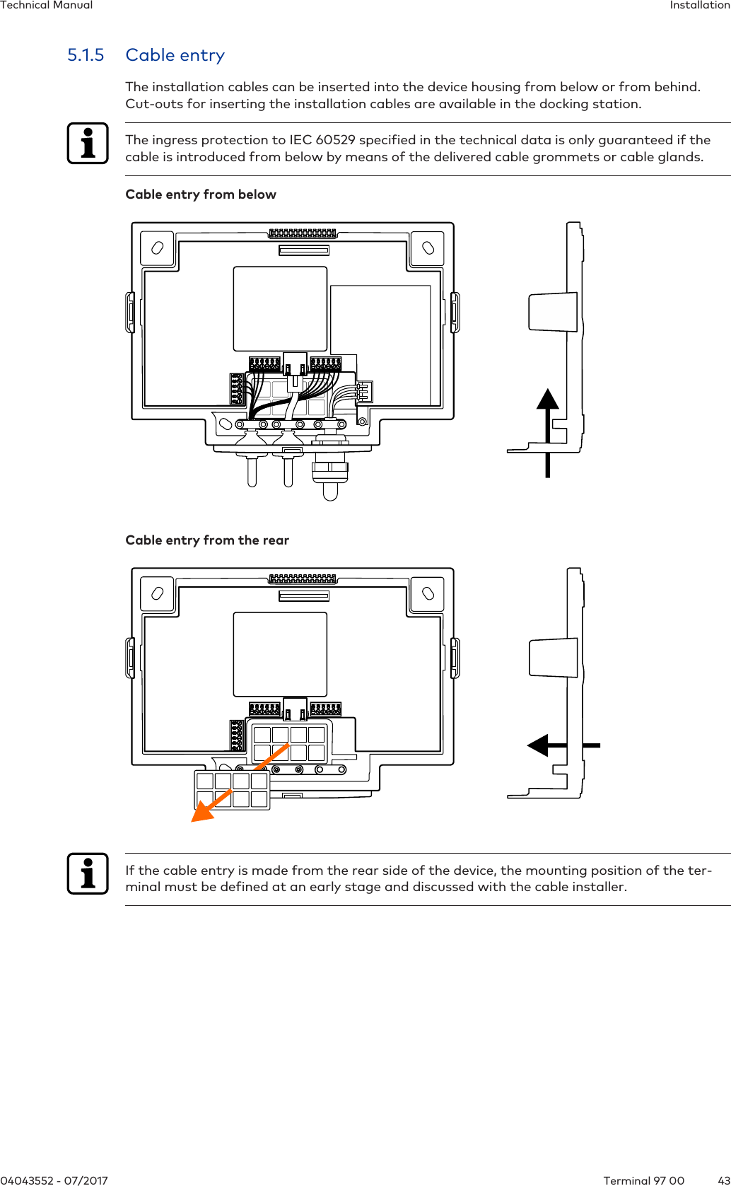 InstallationTechnical Manual4304043552 - 07/2017 Terminal 97 005.1.5 Cable entryThe installation cables can be inserted into the device housing from below or from behind.Cut-outs for inserting the installation cables are available in the docking station.The ingress protection to IEC 60529 specified in the technical data is only guaranteed if thecable is introduced from below by means of the delivered cable grommets or cable glands.Cable entry from belowCable entry from the rearIf the cable entry is made from the rear side of the device, the mounting position of the ter-minal must be defined at an early stage and discussed with the cable installer.