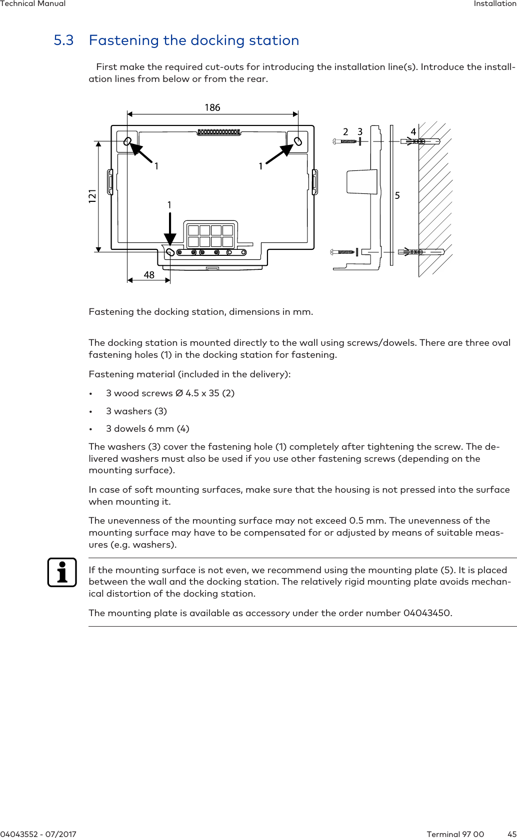 InstallationTechnical Manual4504043552 - 07/2017 Terminal 97 005.3 Fastening the docking station   First make the required cut-outs for introducing the installation line(s). Introduce the install-ation lines from below or from the rear.Fastening the docking station, dimensions in mm. The docking station is mounted directly to the wall using screws/dowels. There are three ovalfastening holes(1) in the docking station for fastening.Fastening material (included in the delivery):• 3 wood screws Ø 4.5 x 35 (2)• 3 washers (3)• 3 dowels 6 mm (4)The washers (3) cover the fastening hole (1) completely after tightening the screw. The de-livered washers must also be used if you use other fastening screws (depending on themounting surface).In case of soft mounting surfaces, make sure that the housing is not pressed into the surfacewhen mounting it.The unevenness of the mounting surface may not exceed 0.5 mm. The unevenness of themounting surface may have to be compensated for or adjusted by means of suitable meas-ures (e.g. washers).If the mounting surface is not even, we recommend using the mounting plate (5). It is placedbetween the wall and the docking station. The relatively rigid mounting plate avoids mechan-ical distortion of the docking station.The mounting plate is available as accessory under the order number 04043450.