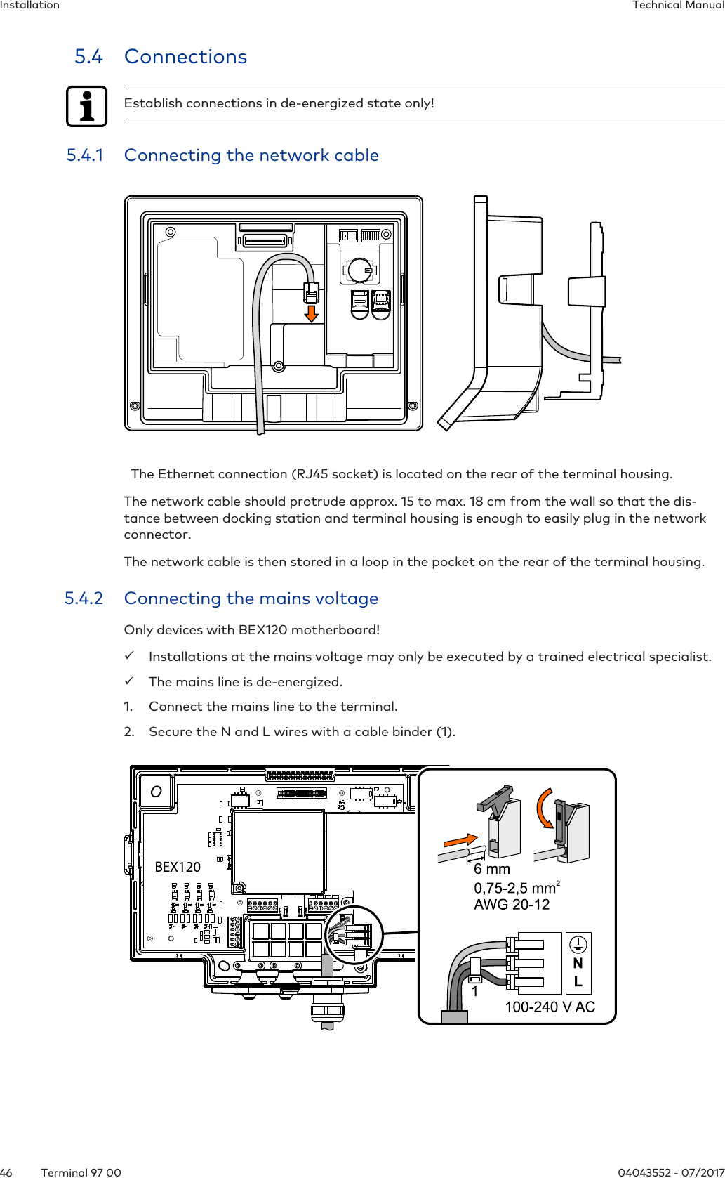 Installation Technical Manual46 04043552 - 07/2017Terminal 97 005.4 ConnectionsEstablish connections in de-energized state only!5.4.1 Connecting the network cable  The Ethernet connection (RJ45 socket) is located on the rear of the terminal housing.The network cable should protrude approx. 15 to max. 18 cm from the wall so that the dis-tance between docking station and terminal housing is enough to easily plug in the networkconnector.The network cable is then stored in a loop in the pocket on the rear of the terminal housing.5.4.2 Connecting the mains voltageOnly devices with BEX120 motherboard!üInstallations at the mains voltage may only be executed by a trained electrical specialist.üThe mains line is de-energized.1. Connect the mains line to the terminal.2. Secure the N and L wires with a cable binder (1).
